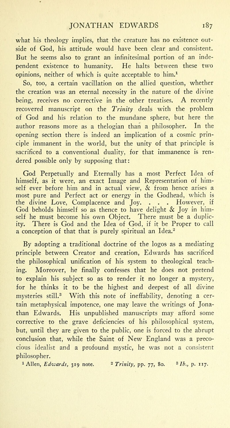 what his theology implies, that the creature has no existence out- side of God, his attitude would have been clear and consistent. But he seems also to grant an infinitesimal portion of an inde- pendent existence to humanity. He halts between these two opinions, neither of which is quite acceptable to him.1 So, too, a certain vacillation on the allied question, whether the creation was an eternal necessity in the nature of the divine being, receives no corrective in the other treatises. A recently recovered manuscript on the Trinity deals with the problem of God and his relation to the mundane sphere, but here the author reasons more as a thelogian than a philosopher. In the opening section there is indeed an implication of a cosmic prin- ciple immanent in the world, but the unity of that principle is sacrificed to a conventional duality, for that immanence is ren- dered possible only by supposing that: God Perpetually and Eternally has a most Perfect Idea of himself, as it were, an exact Image and Representation of him- self ever before him and in actual view, & from hence arises a most pure and Perfect act or energy in the Godhead, which is the divine Love, Complacence and Joy. . . . However, if God beholds himself so as thence to have delight & Joy in him- self he must become his own Object. There must be a duplic- ity. There is God and the Idea of God, if it be Proper to call a conception of that that is purely spiritual an Idea.2 By adopting a traditional doctrine of the logos as a mediating principle between Creator and creation, Edwards has sacrificed the philosophical unification of his system to theological teach- ing. Moreover, he finally confesses that he does not pretend to explain his subject so as to render it no longer a mystery, for he thinks it to be the highest and deepest of all divine mysteries still.3 With this note of ineffability, denoting a cer- tain metaphysical impotence, one may leave the writings of Jona- than Edwards. His unpublished manuscripts may afford some corrective to the grave deficiencies of his philosophical system, but, until they are given to the public, one is forced to the abrupt conclusion that, while the Saint of New England was a preco- cious idealist and a profound mystic, he was not a consistent philosopher. 1 Allen, Edwards, 319 note. 2 Trinity, pp. 77, 80. 3 lb., p. 117.