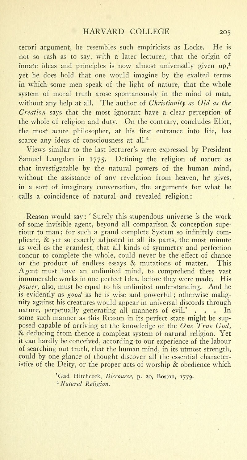 terori argument, he resembles such empiricists as Locke. He is not so rash as to say, with a later lecturer, that the origin of innate ideas and principles is now almost universally given up,1 yet he does hold that one would imagine by the exalted terms in which some men speak of the light of nature, that the whole system of moral truth arose spontaneously in the mind of man, without any help at all. The author of Christianity as Old as the Creation says that the most ignorant have a clear perception of the whole of religion and duty. On the contrary, concludes Eliot, the most acute philosopher, at his first entrance into life, has scarce any ideas of consciousness at all.2 Views similar to the last lecturer's were expressed by President Samuel Langdon in 1775. Defining the religion of nature as that investigatable by the natural powers of the human mind, without the assistance of any revelation from heaven, he gives, in a sort of imaginary conversation, the arguments for what he calls a coincidence of natural and revealed religion: Reason would say: ' Surely this stupendous universe is the work of some invisible agent, beyond all comparison & conception supe- riour to man; for such a grand complete System so infinitely com- plicate, & yet so exactly adjusted in all its parts, the most minute as well as the grandest, that all kinds of symmetry and perfection concur to complete the whole, could never be the effect of chance or the product of endless essays & mutations of matter. This Agent must have an unlimited mind, to comprehend these vast innumerable works in one perfect Idea, before they were made. His power, also, must be equal to his unlimited understanding. And he is evidently as good as he is wise and powerful; otherwise malig- nity against his creatures would appear in universal discords through nature, perpetually generating all manners of evil.' ... In some such manner as this Reason in its perfect state might be sup- posed capable of arriving at the knowledge of the One True God, & deducing from thence a compleat system of natural religion. Yet it can hardly be conceived, according to our experience of the labour of searching out truth, that the human mind, in its utmost strength, could by one glance of thought discover all the essential character- istics of the Deity, or the proper acts of worship & obedience which 1Gad Hitchcock, Discourse, p. 20, Boston, 1779. 2 Natural Religion.