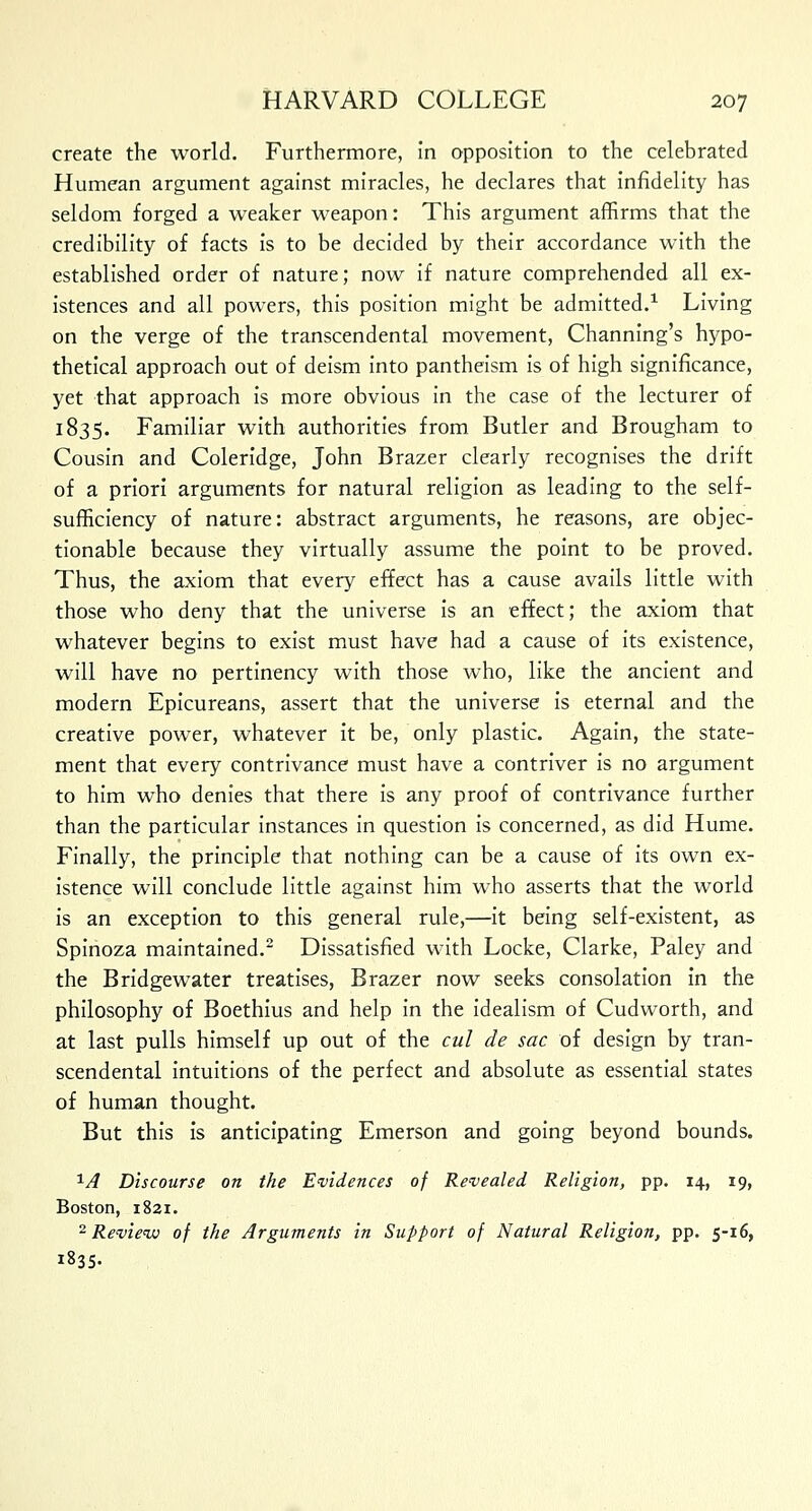 create the world. Furthermore, in opposition to the celebrated Humean argument against miracles, he declares that infidelity has seldom forged a weaker weapon: This argument affirms that the credibility of facts is to be decided by their accordance with the established order of nature; now if nature comprehended all ex- istences and all powers, this position might be admitted.1 Living on the verge of the transcendental movement, Channing's hypo- thetical approach out of deism into pantheism is of high significance, yet that approach is more obvious in the case of the lecturer of 1835. Familiar with authorities from Butler and Brougham to Cousin and Coleridge, John Brazer clearly recognises the drift of a priori arguments for natural religion as leading to the self- sufficiency of nature: abstract arguments, he reasons, are objec- tionable because they virtually assume the point to be proved. Thus, the axiom that every effect has a cause avails little with those who deny that the universe is an effect; the axiom that whatever begins to exist must have had a cause of its existence, will have no pertinency with those who, like the ancient and modern Epicureans, assert that the universe is eternal and the creative power, whatever it be, only plastic. Again, the state- ment that every contrivance must have a contriver is no argument to him who denies that there is any proof of contrivance further than the particular instances in question is concerned, as did Hume. Finally, the principle that nothing can be a cause of its own ex- istence will conclude little against him who asserts that the world is an exception to this general rule,—it being self-existent, as Spinoza maintained.2 Dissatisfied with Locke, Clarke, Paley and the Bridgewater treatises, Brazer now seeks consolation in the philosophy of Boethius and help in the idealism of Cudworth, and at last pulls himself up out of the cul de sac of design by tran- scendental intuitions of the perfect and absolute as essential states of human thought. But this is anticipating Emerson and going beyond bounds. XA Discourse on the Evidences of Revealed Religion, pp. 14, 19, Boston, 1821. 2 Review of the Arguments in Support of Natural Religion, pp. 5-16, 1835.