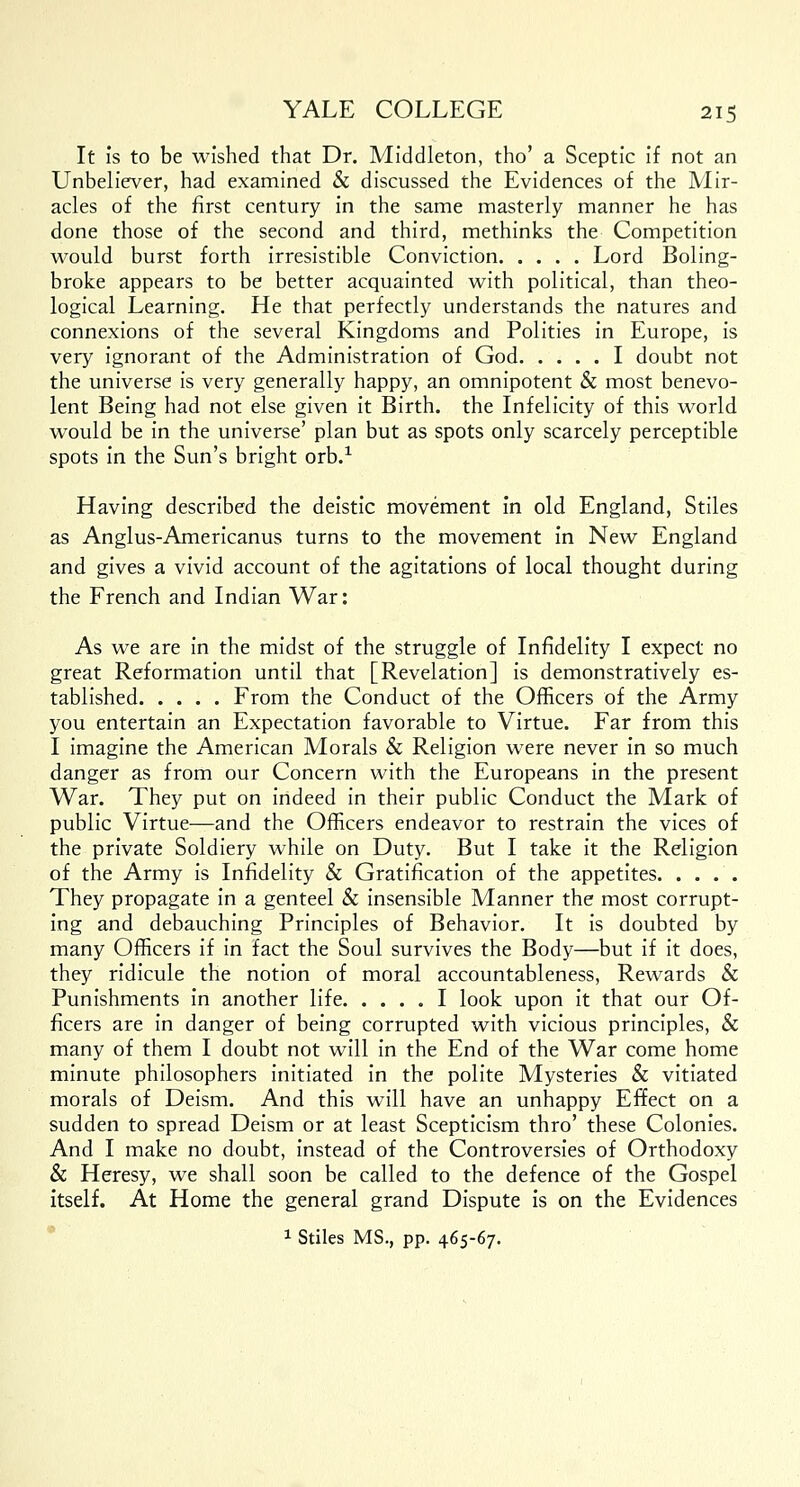 It is to be wished that Dr. Middleton, tho' a Sceptic if not an Unbeliever, had examined & discussed the Evidences of the Mir- acles of the first century in the same masterly manner he has done those of the second and third, methinks the Competition would burst forth irresistible Conviction Lord Boling- broke appears to be better acquainted with political, than theo- logical Learning. He that perfectly understands the natures and connexions of the several Kingdoms and Polities in Europe, is very ignorant of the Administration of God I doubt not the universe is very generally happy, an omnipotent & most benevo- lent Being had not else given it Birth, the Infelicity of this world would be in the universe' plan but as spots only scarcely perceptible spots in the Sun's bright orb.1 Having described the deistic movement in old England, Stiles as Anglus-Americanus turns to the movement in New England and gives a vivid account of the agitations of local thought during the French and Indian War: As we are in the midst of the struggle of Infidelity I expect no great Reformation until that [Revelation] is demonstratively es- tablished From the Conduct of the Officers of the Army you entertain an Expectation favorable to Virtue. Far from this I imagine the American Morals & Religion were never in so much danger as from our Concern with the Europeans in the present War. They put on indeed in their public Conduct the Mark of public Virtue—and the Officers endeavor to restrain the vices of the private Soldiery while on Duty. But I take it the Religion of the Army is Infidelity & Gratification of the appetites They propagate in a genteel & insensible Manner the most corrupt- ing and debauching Principles of Behavior. It is doubted by many Officers if in fact the Soul survives the Body—but if it does, they ridicule the notion of moral accountableness, Rewards & Punishments in another life I look upon it that our Of- ficers are in danger of being corrupted with vicious principles, & many of them I doubt not will in the End of the War come home minute philosophers initiated in the polite Mysteries & vitiated morals of Deism. And this will have an unhappy Effect on a sudden to spread Deism or at least Scepticism thro' these Colonies. And I make no doubt, instead of the Controversies of Orthodoxy & Heresy, we shall soon be called to the defence of the Gospel itself. At Home the general grand Dispute is on the Evidences 1 Stiles MS., pp. 465-67.