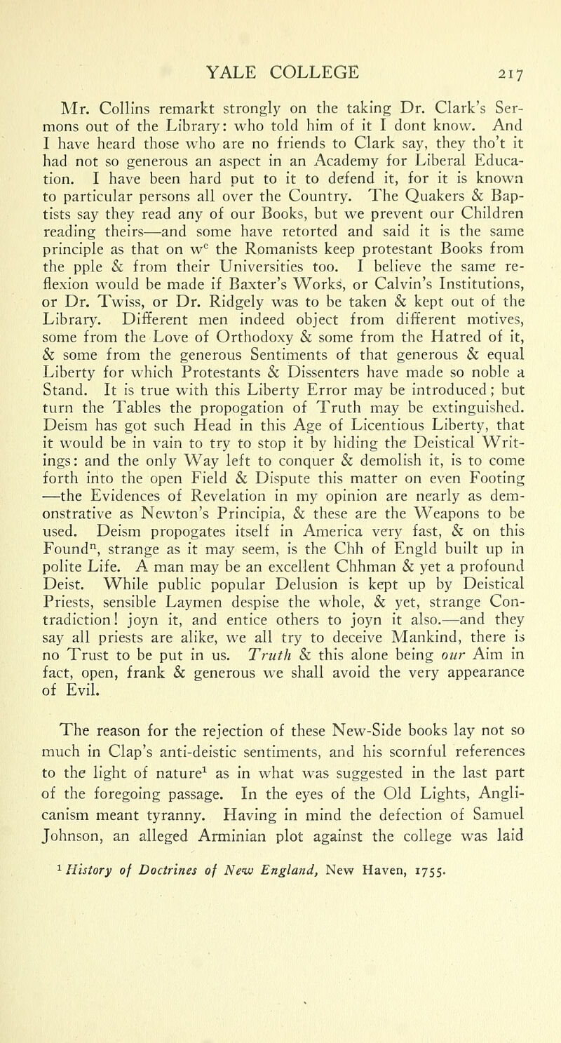 Mr. Collins remarkt strongly on the taking Dr. Clark's Ser- mons out of the Library: who told him of it I dont know. And I have heard those who are no friends to Clark say, they tho't it had not so generous an aspect in an Academy for Liberal Educa- tion. I have been hard put to it to defend it, for it is known to particular persons all over the Country. The Quakers & Bap- tists say they read any of our Books, but we prevent our Children reading theirs—and some have retorted and said it is the same principle as that on w° the Romanists keep protestant Books from the pple & from their Universities too. I believe the same re- flexion would be made if Baxter's Works, or Calvin's Institutions, or Dr. Twiss, or Dr. Ridgely was to be taken & kept out of the Library. Different men indeed object from different motives, some from the Love of Orthodoxy & some from the Hatred of it, & some from the generous Sentiments of that generous & equal Liberty for which Protestants & Dissenters have made so noble a Stand. It is true with this Liberty Error may be introduced; but turn the Tables the propogation of Truth may be extinguished. Deism has got such Head in this Age of Licentious Liberty, that it would be in vain to try to stop it by hiding the Deistical Writ- ings: and the only Way left to conquer & demolish it, is to come forth into the open Field & Dispute this matter on even Footing —the Evidences of Revelation in my opinion are nearly as dem- onstrative as Newton's Principia, & these are the Weapons to be used. Deism propogates itself in America very fast, & on this Found11, strange as it may seem, is the Chh of Engld built up in polite Life. A man may be an excellent Chhman & yet a profound Deist. While public popular Delusion is kept up by Deistical Priests, sensible Laymen despise the whole, & yet, strange Con- tradiction ! joyn it, and entice others to joyn it also.—and they say all priests are alike, we all try to deceive Mankind, there is no Trust to be put in us. Truth & this alone being our Aim in fact, open, frank & generous we shall avoid the very appearance of Evil. The reason for the rejection of these New-Side books lay not so much in Clap's anti-deistic sentiments, and his scornful references to the light of nature1 as in what was suggested in the last part of the foregoing passage. In the eyes of the Old Lights, Angli- canism meant tyranny. Having in mind the defection of Samuel Johnson, an alleged Arminian plot against the college was laid 1 History of Doctrines of New England, New Haven, 1755.