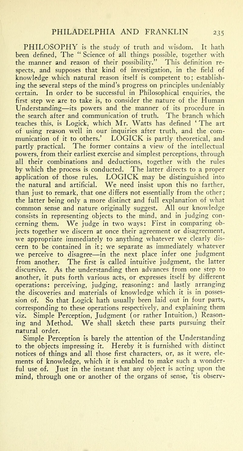 PHILOSOPHY is the study of truth and wisdom. It hath been defined, The  Science of all things possible, together with the manner and reason of their possibility. This definition re- spects, and supposes that kind of investigation, in the field of knowledge which natural reason itself is competent to; establish- ing the several steps of the mind's progress on principles undeniably certain. In order to be successful in Philosophical enquiries, the first step we are to take is, to consider the nature of the Human Understanding—its powers and the manner of its procedure in the search after and communication of truth. The branch which teaches this, is Logick, which Mr. Watts has defined ' The art of using reason well in our inquiries after truth, and the com- munication of it to others.' LOGICK is partly theoretical, and partly practical. The former contains a view of the intellectual powers, from their earliest exercise and simplest perceptions, through all their combinations and deductions, together with the rules by which the process is conducted. The latter directs to a proper application of those rules. LOGICK may be distinguished into the natural and artificial. We need insist upon this no farther, than just to remark, that one differs not essentially from the other; the latter being only a more distinct and full explanation of what common sense and nature originally suggest. All our knowledge consists in representing objects to the mind, and in judging con- cerning them. We judge in two ways: First in comparing ob- jects together we discern at once their agreement or disagreement, we appropriate immediately to anything whatever we clearly dis- cern to be contained in it; we separate as immediately whatever we perceive to disagree—in the next place infer one judgment from another. The first is called intuitive judgment, the latter discursive. As the understanding then advances from one step to another, it puts forth various acts, or expresses itself by different operations: perceiving, judging, reasoning: and lastly arranging the discoveries and materials of knowledge which it is in posses- sion of. So that Logick hath usually been laid out in four parts, corresponding to these operations respectively, and explaining them viz. Simple Perception, Judgment (or rather Intuition,) Reason- ing and Method. We shall sketch these parts pursuing their natural order. Simple Perception is barely the attention of the Understanding to the objects impressing it. Hereby it is furnished with distinct notices of things and all those first characters, or, as it were, ele- ments of knowledge, which it is enabled to make such a wonder- ful use of. Just in the instant that any object is acting upon the mind, through one or another of the organs of sense, 'tis observ-