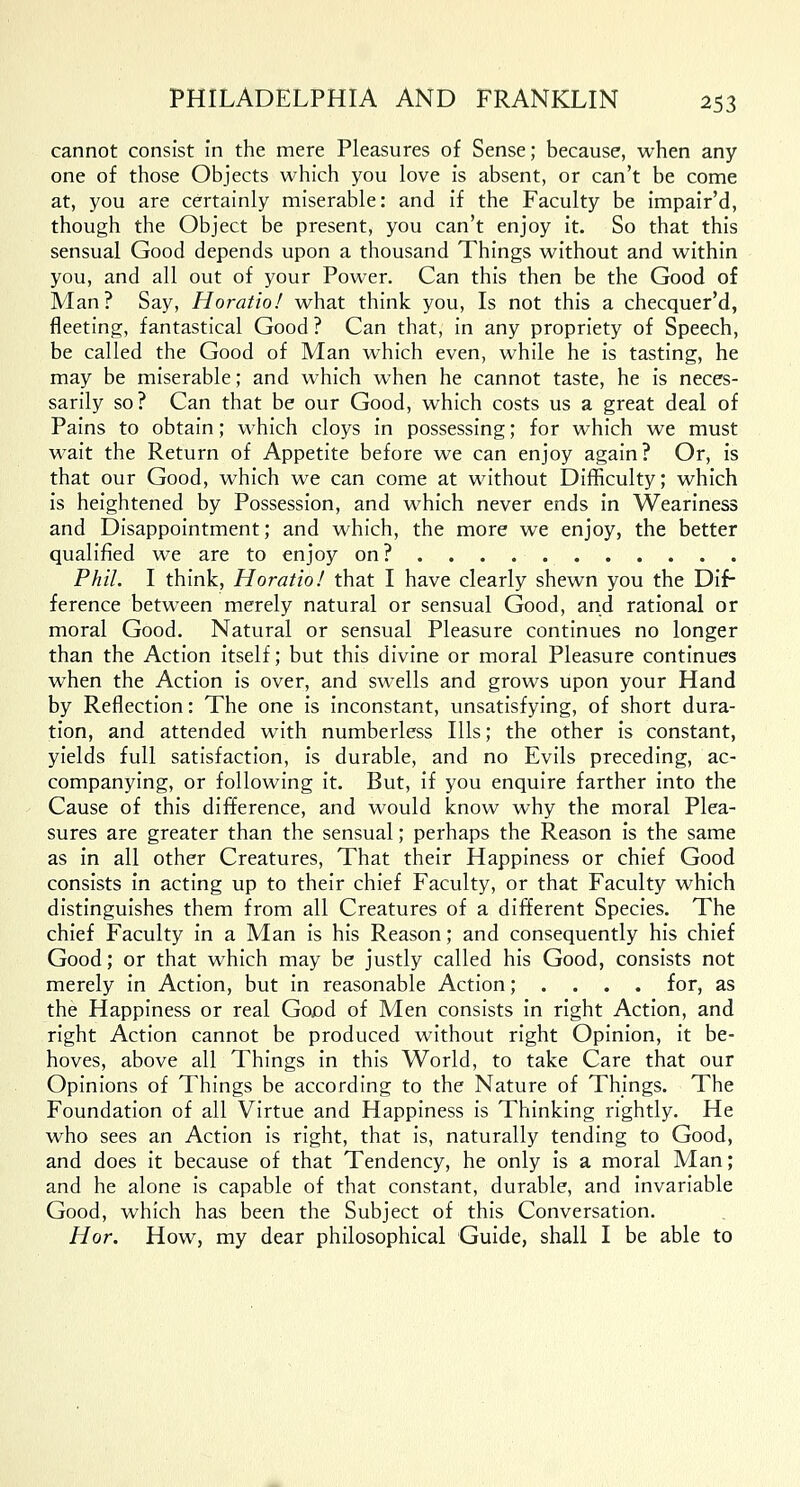 cannot consist in the mere Pleasures of Sense; because, when any one of those Objects which you love is absent, or can't be come at, you are certainly miserable: and if the Faculty be impair'd, though the Object be present, you can't enjoy it. So that this sensual Good depends upon a thousand Things without and within you, and all out of your Power. Can this then be the Good of Man? Say, Horatio! what think you, Is not this a checquer'd, fleeting, fantastical Good ? Can that, in any propriety of Speech, be called the Good of Man which even, while he is tasting, he may be miserable; and which when he cannot taste, he is neces- sarily so? Can that be our Good, which costs us a great deal of Pains to obtain; which cloys in possessing; for which we must wait the Return of Appetite before we can enjoy again? Or, is that our Good, which we can come at without Difficulty; which is heightened by Possession, and which never ends in Weariness and Disappointment; and which, the more we enjoy, the better qualified we are to enjoy on ? Phil. I think, Horatio! that I have clearly shewn you the Dif- ference between merely natural or sensual Good, and rational or moral Good. Natural or sensual Pleasure continues no longer than the Action itself; but this divine or moral Pleasure continues when the Action is over, and swells and grows upon your Hand by Reflection: The one is inconstant, unsatisfying, of short dura- tion, and attended with numberless Ills; the other is constant, yields full satisfaction, is durable, and no Evils preceding, ac- companying, or following it. But, if you enquire farther into the Cause of this difference, and would know why the moral Plea- sures are greater than the sensual; perhaps the Reason is the same as in all other Creatures, That their Happiness or chief Good consists in acting up to their chief Faculty, or that Faculty which distinguishes them from all Creatures of a different Species. The chief Faculty in a Man is his Reason; and consequently his chief Good; or that which may be justly called his Good, consists not merely in Action, but in reasonable Action; . . . . for, as the Happiness or real Good of Men consists in right Action, and right Action cannot be produced without right Opinion, it be- hoves, above all Things in this World, to take Care that our Opinions of Things be according to the Nature of Things. The Foundation of all Virtue and Happiness is Thinking rightly. He who sees an Action is right, that is, naturally tending to Good, and does it because of that Tendency, he only is a moral Man; and he alone is capable of that constant, durable, and invariable Good, which has been the Subject of this Conversation. Hor. How, my dear philosophical Guide, shall I be able to