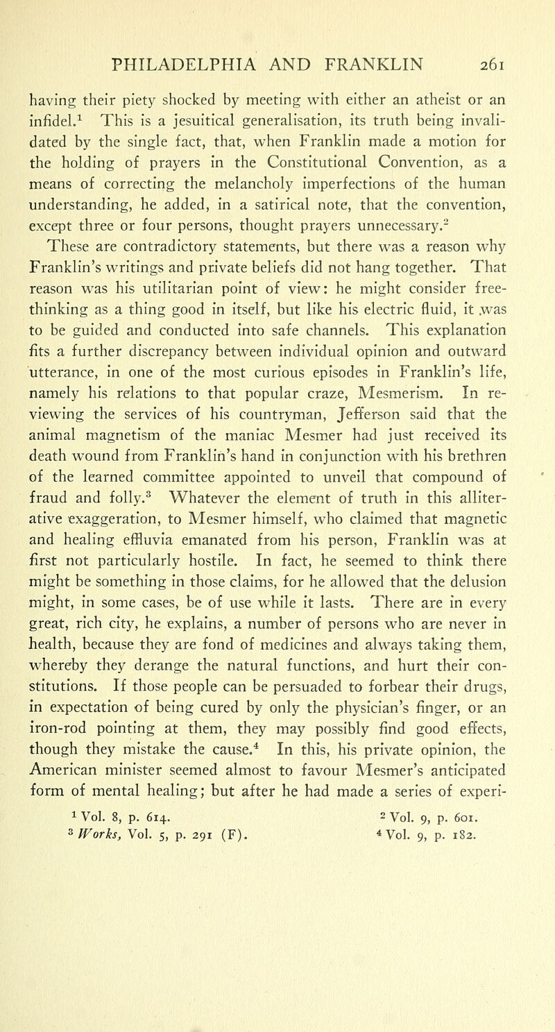 having their piety shocked by meeting with either an atheist or an infidel.1 This is a Jesuitical generalisation, its truth being invali- dated by the single fact, that, when Franklin made a motion for the holding of prayers in the Constitutional Convention, as a means of correcting the melancholy imperfections of the human understanding, he added, in a satirical note, that the convention, except three or four persons, thought prayers unnecessary.2 These are contradictory statements, but there was a reason why Franklin's writings and private beliefs did not hang together. That reason was his utilitarian point of view: he might consider free- thinking as a thing good in itself, but like his electric fluid, it .was to be guided and conducted into safe channels. This explanation fits a further discrepancy between individual opinion and outward utterance, in one of the most curious episodes in Franklin's life, namely his relations to that popular craze, Mesmerism. In re- viewing the services of his countryman, Jefferson said that the animal magnetism of the maniac Mesmer had just received its death wound from Franklin's hand in conjunction with his brethren of the learned committee appointed to unveil that compound of fraud and folly.3 Whatever the element of truth in this alliter- ative exaggeration, to Mesmer himself, who claimed that magnetic and healing effluvia emanated from his person, Franklin was at first not particularly hostile. In fact, he seemed to think there might be something in those claims, for he allowed that the delusion might, in some cases, be of use while it lasts. There are in every great, rich city, he explains, a number of persons who are never in health, because they are fond of medicines and always taking them, whereby they derange the natural functions, and hurt their con- stitutions. If those people can be persuaded to forbear their drugs, in expectation of being cured by only the physician's finger, or an iron-rod pointing at them, they may possibly find good effects, though they mistake the cause.4 In this, his private opinion, the American minister seemed almost to favour Mesmer's anticipated form of mental healing; but after he had made a series of experi- 1 Vol. 8, p. 614. 2 Vol. 9, p. 601. 3 Works, Vol. 5, p. 291 (F). 4Vol. 9, p. 182.