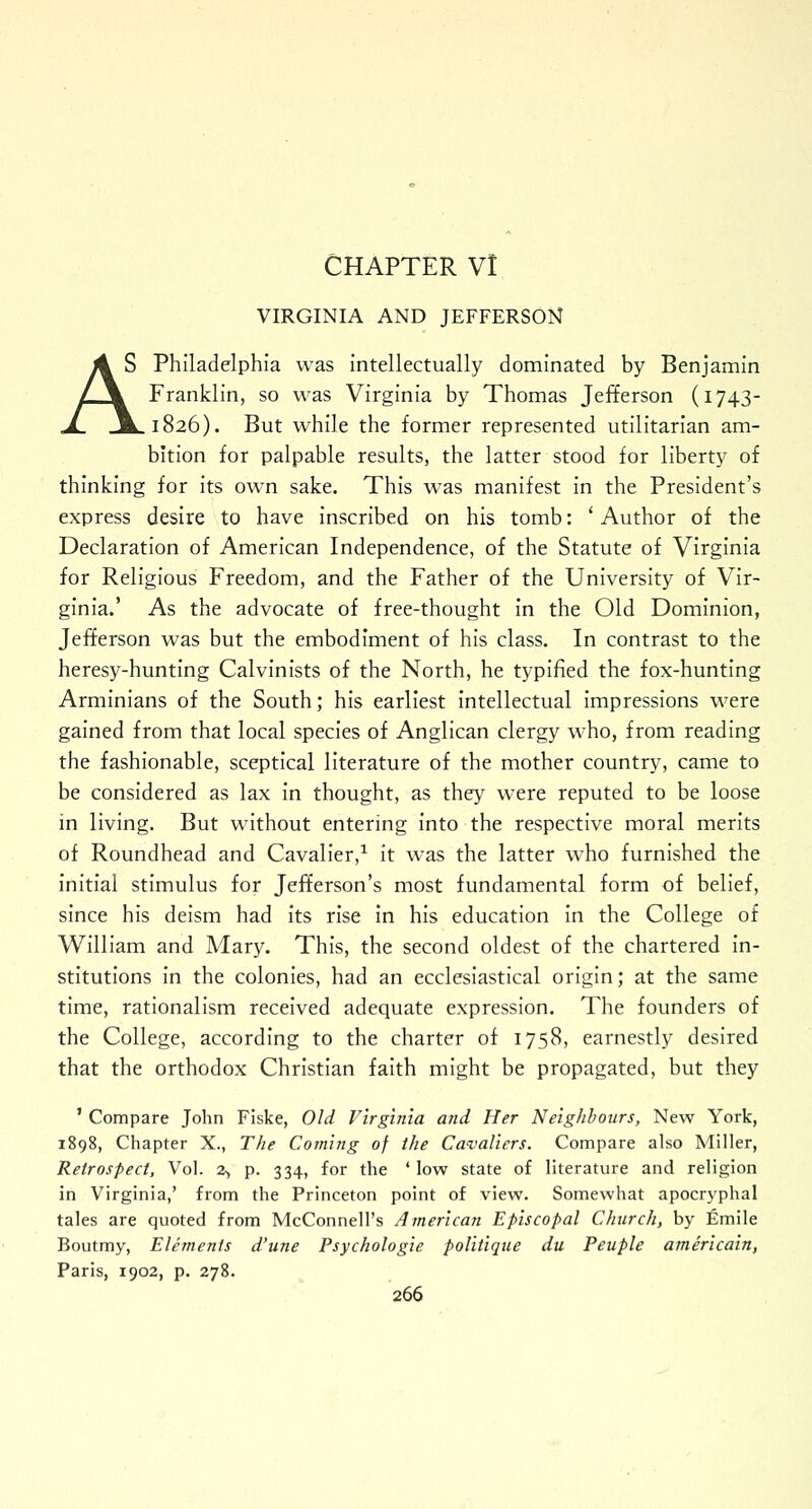 CHAPTER Vl VIRGINIA AND JEFFERSON A S Philadelphia was intellectually dominated by Benjamin I \ Franklin, so was Virginia by Thomas Jefferson (1743- jL JL1826). But while the former represented utilitarian am- bition for palpable results, the latter stood for liberty of thinking for its own sake. This was manifest in the President's express desire to have inscribed on his tomb: 'Author of the Declaration of American Independence, of the Statute of Virginia for Religious Freedom, and the Father of the University of Vir- ginia.' As the advocate of free-thought in the Old Dominion, Jefferson was but the embodiment of his class. In contrast to the heresy-hunting Calvinists of the North, he typified the fox-hunting Arminians of the South; his earliest intellectual impressions were gained from that local species of Anglican clergy who, from reading the fashionable, sceptical literature of the mother country, came to be considered as lax in thought, as they were reputed to be loose in living. But without entering into the respective moral merits of Roundhead and Cavalier,1 it was the latter who furnished the initial stimulus for Jefferson's most fundamental form of belief, since his deism had its rise in his education in the College of William and Mary. This, the second oldest of the chartered in- stitutions in the colonies, had an ecclesiastical origin; at the same time, rationalism received adequate expression. The founders of the College, according to the charter of 1758, earnestly desired that the orthodox Christian faith might be propagated, but they ' Compare John Fiske, Old Virginia and Her Neighbours, New York, 1898, Chapter X., The Coming of the Cavaliers. Compare also Miller, Retrospect, Vol. 2, p. 334, for the ' low state of literature and religion in Virginia,' from the Princeton point of view. Somewhat apocryphal tales are quoted from McConnell's American Episcopal Church, by Emile Boutmy, Elements d'une Psychologie politique du Peuple americain, Paris, 1902, p. 278.
