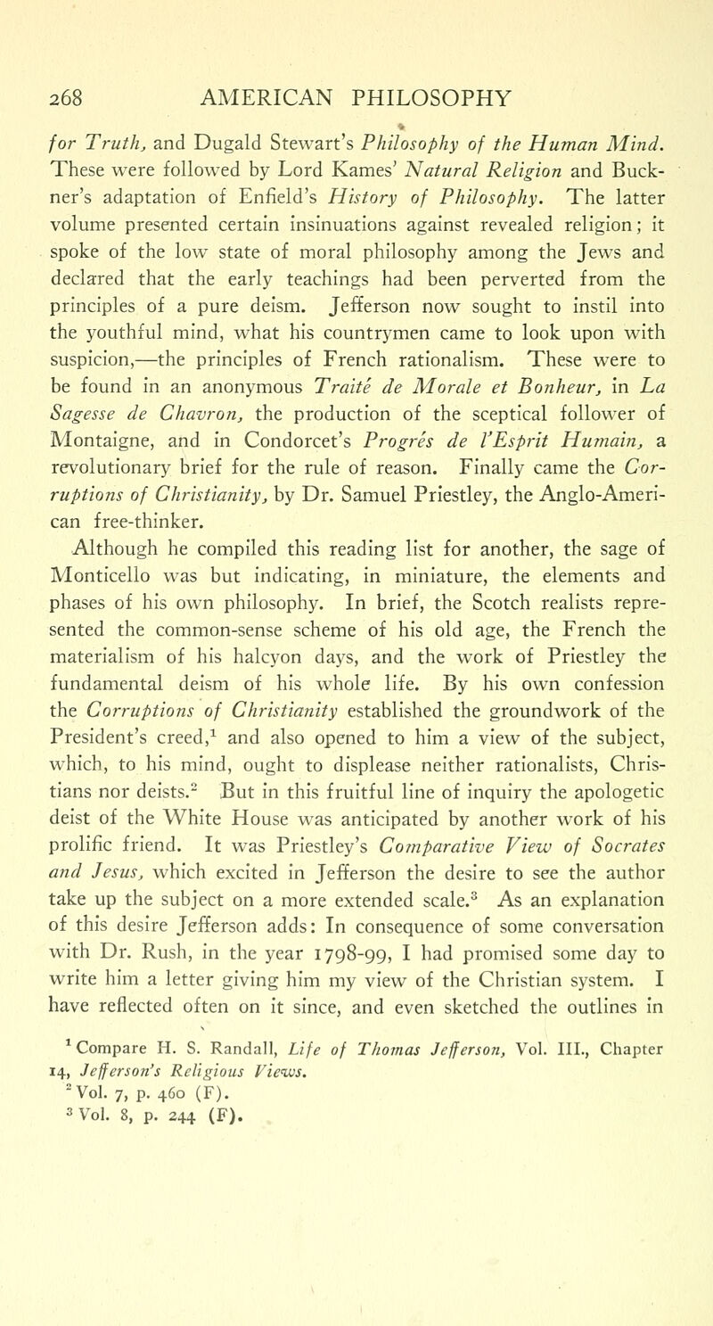 * for Truth, and Dugald Stewart's Philosophy of the Human Mind. These were followed by Lord Karnes' Natural Religion and Buck- ner's adaptation of Enfield's History of Philosophy. The latter volume presented certain insinuations against revealed religion; it spoke of the low state of moral philosophy among the Jews and declared that the early teachings had been perverted from the principles of a pure deism. Jefferson now sought to instil into the youthful mind, what his countrymen came to look upon with suspicion,—the principles of French rationalism. These were to be found in an anonymous Traite de Morale et Bonheur, in La Sagesse de Chavron, the production of the sceptical follower of Montaigne, and in Condorcet's Progres de VEsprit Humain, a revolutionary brief for the rule of reason. Finally came the Cor- ruptions of Christianity, by Dr. Samuel Priestley, the Anglo-Ameri- can free-thinker. Although he compiled this reading list for another, the sage of Monticello was but indicating, in miniature, the elements and phases of his own philosophy. In brief, the Scotch realists repre- sented the common-sense scheme of his old age, the French the materialism of his halcyon days, and the work of Priestley the fundamental deism of his whole life. By his own confession the Corruptions of Christianity established the groundwork of the President's creed,1 and also opened to him a view of the subject, which, to his mind, ought to displease neither rationalists, Chris- tians nor deists.2 But in this fruitful line of inquiry the apologetic deist of the White House was anticipated by another wTork of his prolific friend. It was Priestley's Comparative View of Socrates and Jesus, which excited in Jefferson the desire to see the author take up the subject on a more extended scale.3 As an explanation of this desire Jefferson adds: In consequence of some conversation with Dr. Rush, in the year 1798-99, I had promised some day to write him a letter giving him my view of the Christian system. I have reflected often on it since, and even sketched the outlines in 1 Compare H. S. Randall, Life of Thomas Jefferson, Vol. III., Chapter 14, Jefferson's Religious Views. 2 Vol. 7, p. 460 (F). 3 Vol. 8, p. 244 (F).