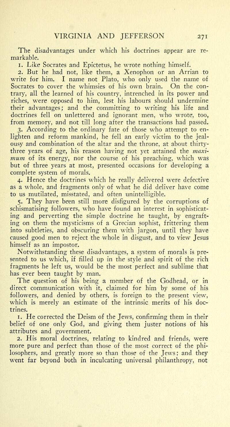 The disadvantages under which his doctrines appear are re- markable. 1. Like Socrates and Epictetus, he wrote nothing himself. 2. But he had not, like them, a Xenophon or an Arrian to write for him. I name not Plato, who only used the name of Socrates to cover the whimsies of his own brain. On the con- trary, all the learned of his country, intrenched in its power and riches, were opposed to him, lest his labours should undermine their advantages; and the committing to writing his life and doctrines fell on unlettered and ignorant men, who wrote, too, from memory, and not till long after the transactions had passed. 3. According to the ordinary fate of those who attempt to en- lighten and reform mankind, he fell an early victim to the jeal- ousy and combination of the altar and the throne, at about thirty- three years of age, his reason having not yet attained the maxi- mum of its energy, nor the course of his preaching, which was but of three years at most, presented occasions for developing a complete system of morals. 4. Hence the doctrines which he really delivered were defective as a whole, and fragments only of what he did deliver have come to us mutilated, misstated, and often unintelligible. 5. They have been still more disfigured by the corruptions of schismatising followers, who have found an interest in sophisticat- ing and perverting the simple doctrine he taught, by engraft- ing on them the mysticisms of a Grecian sophist, frittering them into subtleties, and obscuring them with jargon, until they have caused good men to reject the whole in disgust, and to view Jesus himself as an impostor. Notwithstanding these disadvantages, a system of morals is pre- sented to us which, if filled up in the style and spirit of the rich fragments he left us, would be the most perfect and sublime that has ever been taught by man. The question of his being a member of the Godhead, or in direct communication with it, claimed for him by some of his followers, and denied by others, is foreign to the present view, which is merely an estimate of the intrinsic merits of his doc- trines. 1. He corrected the Deism of the Jews, confirming them in their belief of one only God, and giving them juster notions of his attributes and government. 2. His moral doctrines, relating to kindred and friends, were more pure and perfect than those of the most correct of the phi- losophers, and greatly more so than those of the Jews; and they went far beyond both in inculcating universal philanthropy, not