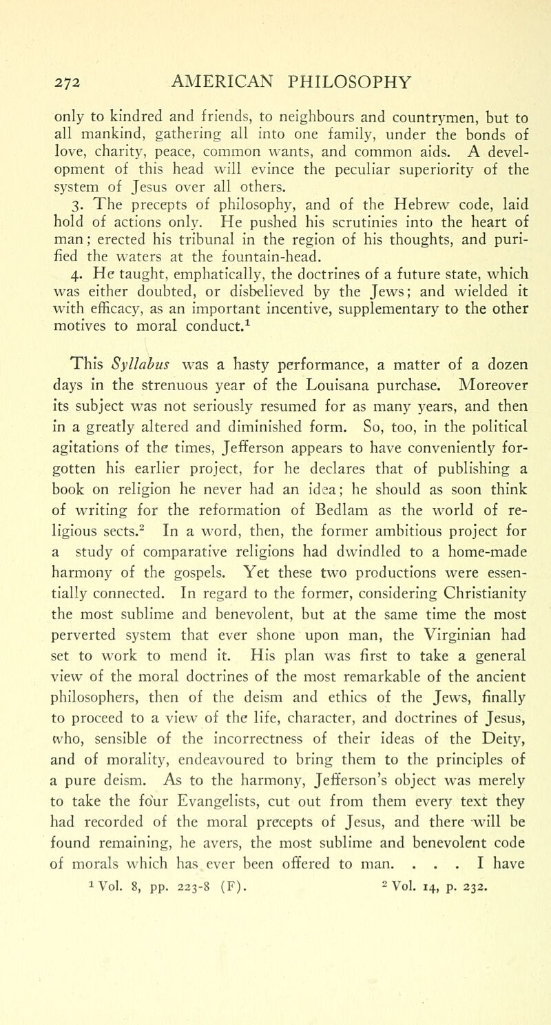 only to kindred and friends, to neighbours and countrymen, but to all mankind, gathering all into one family, under the bonds of love, charity, peace, common wants, and common aids. A devel- opment of this head will evince the peculiar superiority of the system of Jesus over all others. 3. The precepts of philosophy, and of the Hebrew code, laid hold of actions only. He pushed his scrutinies into the heart of man; erected his tribunal in the region of his thoughts, and puri- fied the waters at the fountain-head. 4. He taught, emphatically, the doctrines of a future state, which was either doubted, or disbelieved by the Jews; and wielded it with efficacy, as an important incentive, supplementary to the other motives to moral conduct.1 This Syllabus was a hasty performance, a matter of a dozen days in the strenuous year of the Louisana purchase. Moreover its subject was not seriously resumed for as many years, and then in a greatly altered and diminished form. So, too, in the political agitations of the times, Jefferson appears to have conveniently for- gotten his earlier project, for he declares that of publishing a book on religion he never had an idea; he should as soon think of writing for the reformation of Bedlam as the world of re- ligious sects.2 In a word, then, the former ambitious project for a study of comparative religions had dwindled to a home-made harmony of the gospels. Yet these two productions were essen- tially connected. In regard to the former, considering Christianity the most sublime and benevolent, but at the same time the most perverted system that ever shone upon man, the Virginian had set to work to mend it. His plan was first to take a general view of the moral doctrines of the most remarkable of the ancient philosophers, then of the deism and ethics of the Jews, finally to proceed to a view of the life, character, and doctrines of Jesus, who, sensible of the incorrectness of their ideas of the Deity, and of morality, endeavoured to bring them to the principles of a pure deism. As to the harmony, Jefferson's object was merely to take the four Evangelists, cut out from them every text they had recorded of the moral precepts of Jesus, and there will be found remaining, he avers, the most sublime and benevolent code of morals which has ever been offered to man. ... I have 1 Vol. 8, pp. 223-8 (F). 2Vol. 14, p. 232.