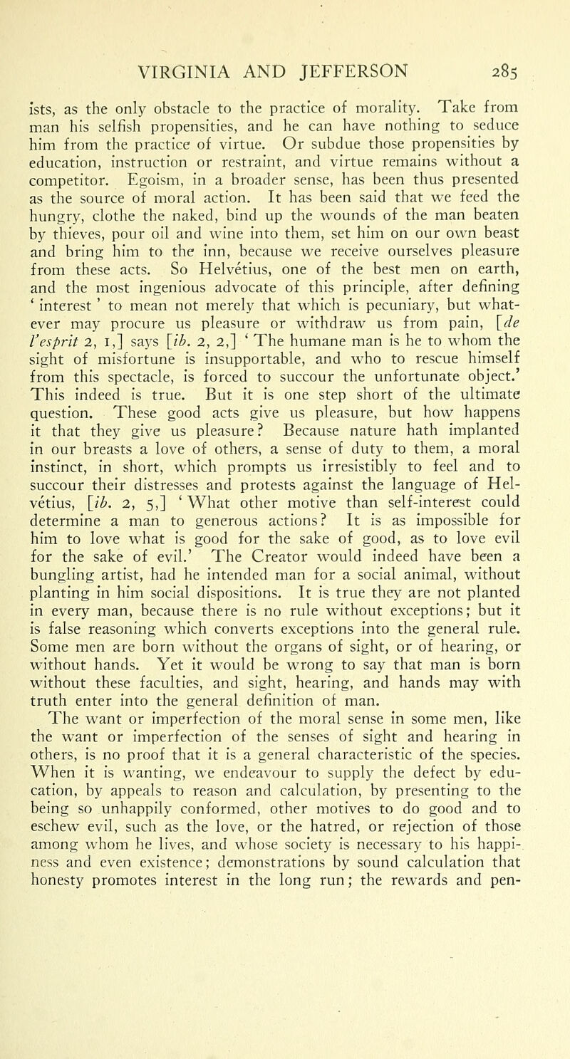 fsts, as the only obstacle to the practice of morality. Take from man his selfish propensities, and he can have nothing to seduce him from the practice of virtue. Or subdue those propensities by education, instruction or restraint, and virtue remains without a competitor. Egoism, in a broader sense, has been thus presented as the source of moral action. It has been said that we feed the hungry, clothe the naked, bind up the wounds of the man beaten by thieves, pour oil and wine into them, set him on our own beast and bring him to the inn, because we receive ourselves pleasure from these acts. So Helvetius, one of the best men on earth, and the most ingenious advocate of this principle, after defining ' interest' to mean not merely that which is pecuniary, but what- ever may procure us pleasure or withdraw us from pain, [de Vesprit 2, 1,] says \ib. 2, 2,] ' The humane man is he to whom the sight of misfortune is insupportable, and who to rescue himself from this spectacle, is forced to succour the unfortunate object.' This indeed is true. But it is one step short of the ultimate question. These good acts give us pleasure, but how happens it that they give us pleasure? Because nature hath implanted in our breasts a love of others, a sense of duty to them, a moral instinct, in short, which prompts us irresistibly to feel and to succour their distresses and protests against the language of Hel- vetius, [ib. 2, 5,] 'What other motive than self-interest could determine a man to generous actions? It is as impossible for him to love what is good for the sake of good, as to love evil for the sake of evil.' The Creator would indeed have been a bungling artist, had he intended man for a social animal, without planting in him social dispositions. It is true they are not planted in every man, because there is no rule without exceptions; but it is false reasoning which converts exceptions into the general rule. Some men are born without the organs of sight, or of hearing, or without hands. Yet it would be wrong to say that man is born without these faculties, and sight, hearing, and hands may with truth enter into the general definition of man. The want or imperfection of the moral sense in some men, like the want or imperfection of the senses of sight and hearing in others, is no proof that it is a general characteristic of the species. When it is wanting, we endeavour to supply the defect by edu- cation, by appeals to reason and calculation, by presenting to the being so unhappily conformed, other motives to do good and to eschew evil, such as the love, or the hatred, or rejection of those among whom he lives, and whose society is necessary to his happi- ness and even existence; demonstrations by sound calculation that honesty promotes interest in the long run; the rewards and pen-