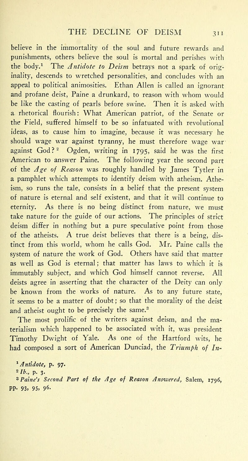 believe in the immortality of the soul and future rewards and punishments, others believe the soul is mortal and perishes with the body.1 The Antidote to Deism betrays not a spark of orig- inality, descends to wretched personalities, and concludes with an appeal to political animosities. Ethan Allen is called an ignorant and profane deist, Paine a drunkard, to reason with whom would be like the casting of pearls before swine. Then it is asked with a rhetorical flourish: What American patriot, of the Senate or the Field, suffered himself to be so infatuated with revolutional ideas, as to cause him to imagine, because it was necessary he should wage war against tyranny, he must therefore wage war' against God?2 Ogden, writing in 1795, said he was the first American to answer Paine. The following year the second part of the Age of Reason was roughly handled by James Tytler in a pamphlet which attempts to identify deism with atheism. Athe- ism, so runs the tale, consists in a belief that the present system of nature is eternal and self existent, and that it will continue to eternity. As there is no being distinct from nature, we must take nature for the guide of our actions. The principles of strict deism differ in nothing but a pure speculative point from those of the atheists. A true deist believes that there is a being, dis- tinct from this world, whom he calls God. Mr. Paine calls the system of nature the work of God. Others have said that matter as well as God is eternal; that matter has laws to which it is immutably subject, and which God himself cannot reverse. All deists agree in asserting that the character of the Deity can only be known from the works of nature. As to any future state, it seems to be a matter of doubt; so that the morality of the deist and atheist ought to be precisely the same.3 The most prolific of the writers against deism, and the ma- terialism which happened to be associated with it, was president Timothy Dwight of Yale. As one of the Hartford wits, he had composed a sort of American Dunciad, the Triumph of In- 1 Antidote, p. 97. 2/£., p. 3- 3Paine's Second Part of the Age of Reason Answered, Salem, 1796, PP- 93, 95. 96.