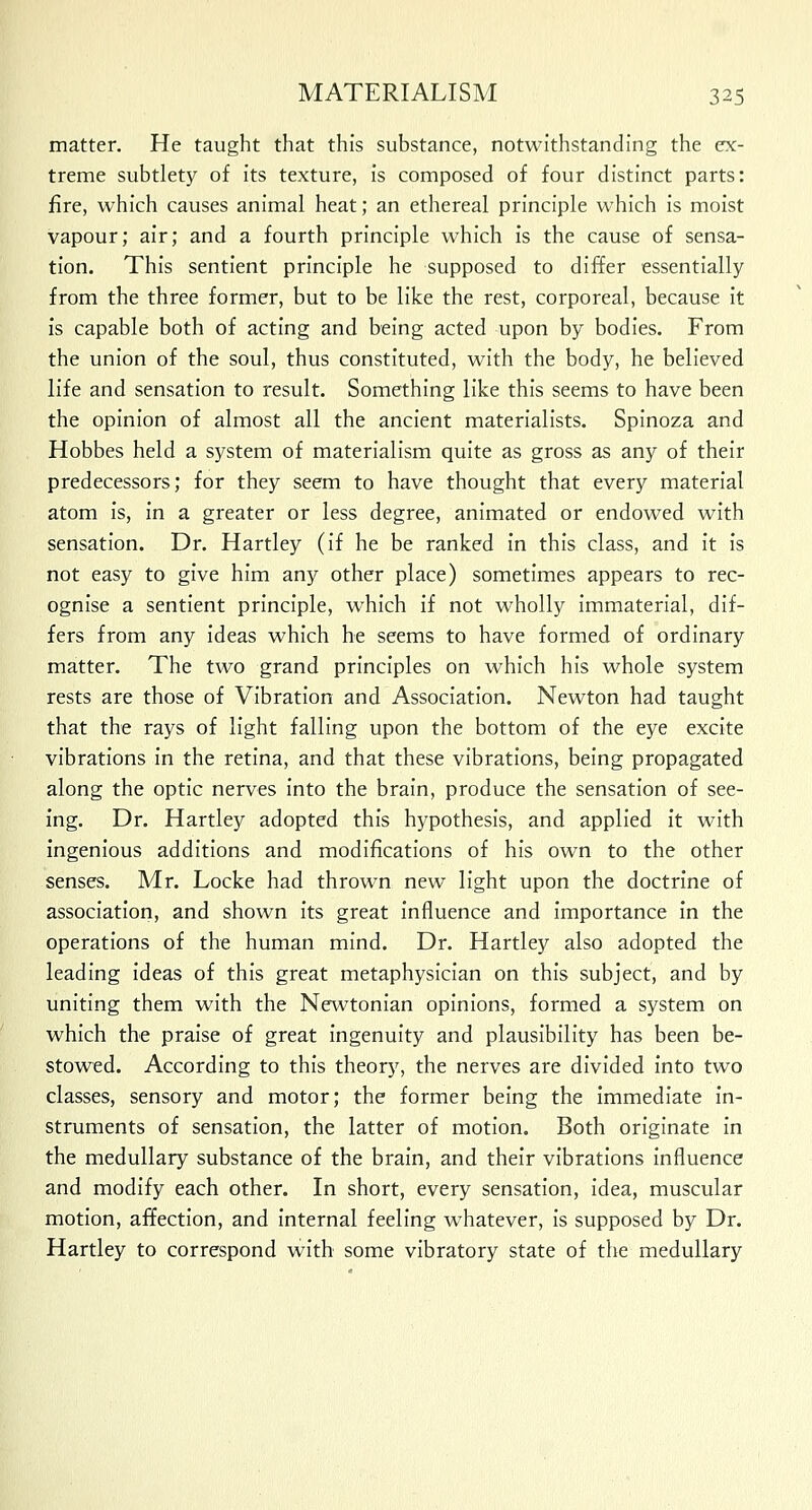 matter. He taught that this substance, notwithstanding the ex- treme subtlety of its texture, is composed of four distinct parts: fire, which causes animal heat; an ethereal principle which is moist vapour; air; and a fourth principle which is the cause of sensa- tion. This sentient principle he supposed to differ essentially from the three former, but to be like the rest, corporeal, because it is capable both of acting and being acted upon by bodies. From the union of the soul, thus constituted, with the body, he believed life and sensation to result. Something like this seems to have been the opinion of almost all the ancient materialists. Spinoza and Hobbes held a system of materialism quite as gross as any of their predecessors; for they seem to have thought that every material atom is, in a greater or less degree, animated or endowed with sensation. Dr. Hartley (if he be ranked in this class, and it is not easy to give him any other place) sometimes appears to rec- ognise a sentient principle, which if not wholly immaterial, dif- fers from any ideas which he seems to have formed of ordinary matter. The two grand principles on which his whole system rests are those of Vibration and Association. Newton had taught that the rays of light falling upon the bottom of the eye excite vibrations in the retina, and that these vibrations, being propagated along the optic nerves into the brain, produce the sensation of see- ing. Dr. Hartley adopted this hypothesis, and applied it with ingenious additions and modifications of his own to the other senses. Mr. Locke had thrown new light upon the doctrine of association, and shown its great influence and importance in the operations of the human mind. Dr. Hartley also adopted the leading ideas of this great metaphysician on this subject, and by uniting them with the Newtonian opinions, formed a system on which the praise of great ingenuity and plausibility has been be- stowed. According to this theory, the nerves are divided into two classes, sensory and motor; the former being the immediate in- struments of sensation, the latter of motion. Both originate in the medullary substance of the brain, and their vibrations influence and modify each other. In short, every sensation, idea, muscular motion, affection, and internal feeling whatever, is supposed by Dr. Hartley to correspond with some vibratory state of the medullary