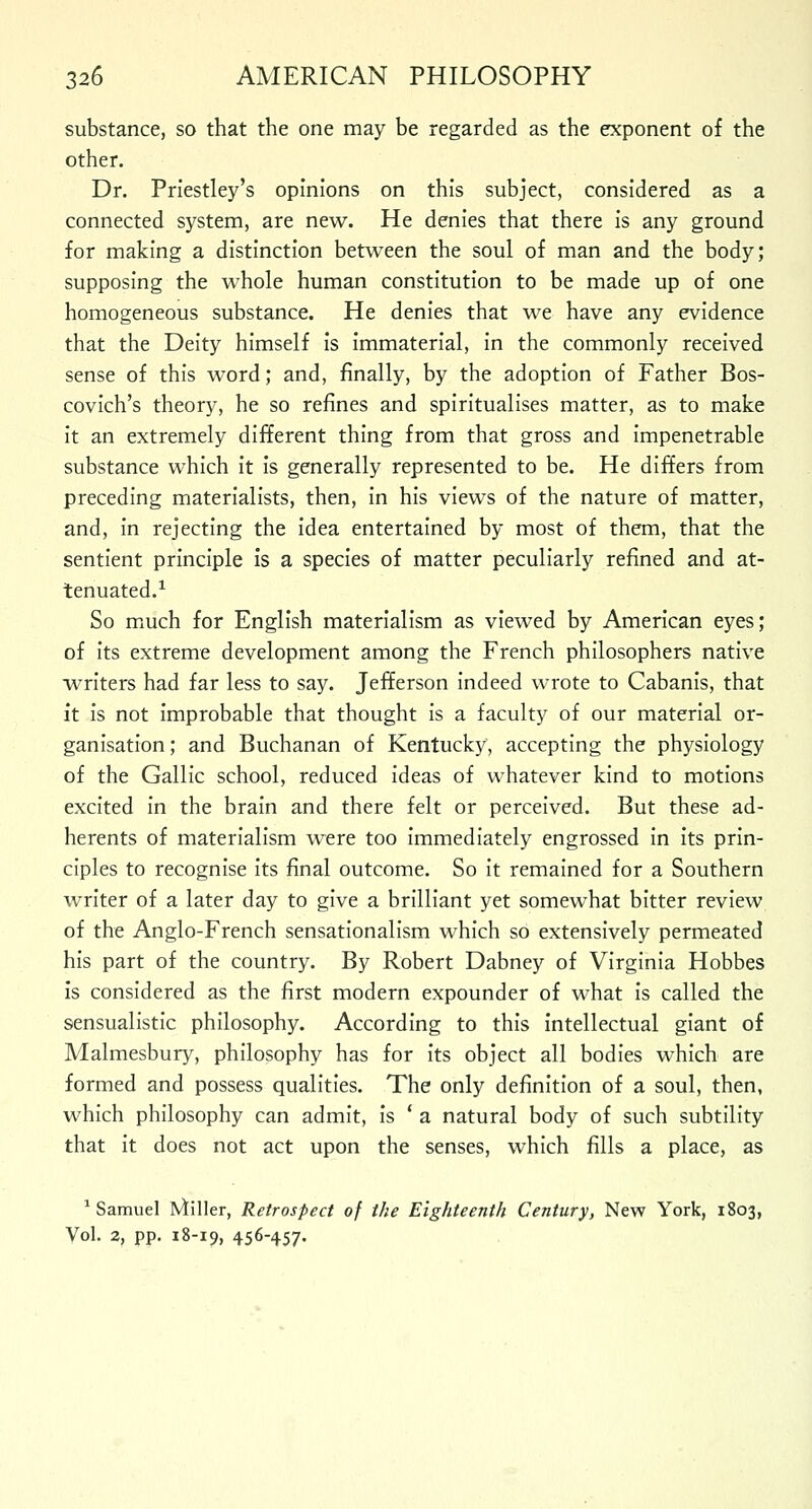 substance, so that the one may be regarded as the exponent of the other. Dr. Priestley's opinions on this subject, considered as a connected system, are new. He denies that there is any ground for making a distinction between the soul of man and the body; supposing the whole human constitution to be made up of one homogeneous substance. He denies that we have any evidence that the Deity himself is immaterial, in the commonly received sense of this word; and, finally, by the adoption of Father Bos- covich's theory, he so refines and spiritualises matter, as to make it an extremely different thing from that gross and impenetrable substance which it is generally represented to be. He differs from preceding materialists, then, in his views of the nature of matter, and, in rejecting the idea entertained by most of them, that the sentient principle is a species of matter peculiarly refined and at- tenuated.1 So much for English materialism as viewed by American eyes; of its extreme development among the French philosophers native writers had far less to say. Jefferson indeed wrote to Cabanis, that it is not improbable that thought is a faculty of our material or- ganisation; and Buchanan of Kentucky, accepting the physiology of the Gallic school, reduced ideas of whatever kind to motions excited in the brain and there felt or perceived. But these ad- herents of materialism were too immediately engrossed in its prin- ciples to recognise its final outcome. So it remained for a Southern writer of a later day to give a brilliant yet somewhat bitter review of the Anglo-French sensationalism which so extensively permeated his part of the country. By Robert Dabney of Virginia Hobbes is considered as the first modern expounder of what is called the sensualistic philosophy. According to this intellectual giant of Malmesbury, philosophy has for its object all bodies which are formed and possess qualities. The only definition of a soul, then, which philosophy can admit, is ' a natural body of such subtility that it does not act upon the senses, which fills a place, as 1 Samuel filler, Retrospect of the Eighteenth Century, New York, 1803, Vol. 2, pp. 18-19, 456-457-