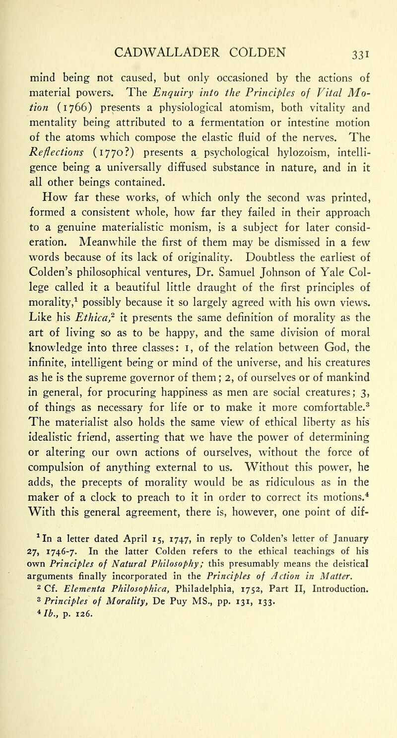 mind being not caused, but only occasioned by the actions of material powers. The Enquiry into the Principles of Vital Mo- tion (1766) presents a physiological atomism, both vitality and mentality being attributed to a fermentation or intestine motion of the atoms which compose the elastic fluid of the nerves. The Reflections (1770?) presents a psychological hylozoism, intelli- gence being a universally diffused substance in nature, and in it all other beings contained. How far these works, of which only the second was printed, formed a consistent whole, how far they failed in their approach to a genuine materialistic monism, is a subject for later consid- eration. Meanwhile the first of them may be dismissed in a few words because of its lack of originality. Doubtless the earliest of Colden's philosophical ventures, Dr. Samuel Johnson of Yale Col- lege called it a beautiful little draught of the first principles of morality,1 possibly because it so largely agreed with his own views. Like his Ethica,2 it presents the same definition of morality as the art of living so as to be happy, and the same division of moral knowledge into three classes: 1, of the relation between God, the infinite, intelligent being or mind of the universe, and his creatures as he is the supreme governor of them; 2, of ourselves or of mankind in general, for procuring happiness as men are social creatures; 3, of things as necessary for life or to make it more comfortable.3 The materialist also holds the same view of ethical liberty as his idealistic friend, asserting that we have the power of determining or altering our own actions of ourselves, without the force of compulsion of anything external to us. Without this power, he adds, the precepts of morality would be as ridiculous as in the maker of a clock to preach to it in order to correct its motions.4 With this general agreement, there is, however, one point of dif- 'In a letter dated April 15, 1747, in reply to Colden's letter of January 27, 1746-7. In the latter Colden refers to the ethical teachings of his own Principles of Natural Philosophy; this presumably means the deistical arguments finally incorporated in the Principles of Action in Matter. 2 Cf. Elementa Philosophica, Philadelphia, 1752, Part II, Introduction. 3 Principles of Morality, De Puy MS., pp. 131, 133. 4 lb., p. 126.