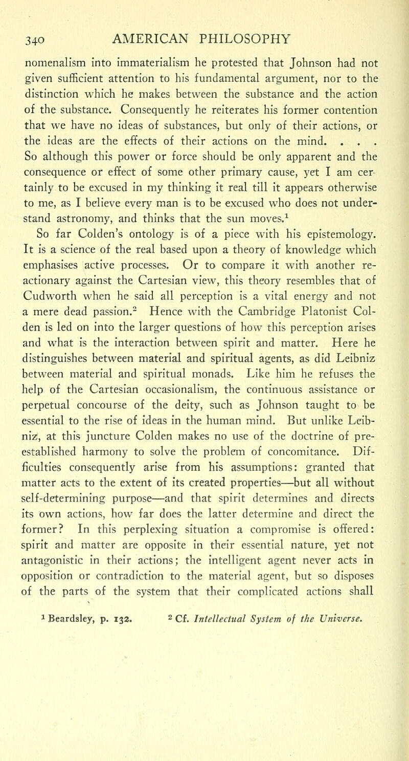 nomenalism into immaterialism he protested that Johnson had not given sufficient attention to his fundamental argument, nor to the distinction which he makes between the substance and the action of the substance. Consequently he reiterates his former contention that we have no ideas of substances, but only of their actions, or the ideas are the effects of their actions on the mind. . . So although this power or force should be only apparent and the consequence or effect of some other primary cause, yet I am cer tainly to be excused in my thinking it real till it appears otherwise to me, as I believe every man is to be excused who does not under- stand astronomy, and thinks that the sun moves.1 So far Colden's ontology is of a piece with his epistemology. It is a science of the real based upon a theory of knowledge which emphasises active processes. Or to compare it with another re- actionary against the Cartesian view, this theory resembles that of Cudworth when he said all perception is a vital energy and not a mere dead passion.2 Hence with the Cambridge Platonist Col- den is led on into the larger questions of how this perception arises and what is the interaction between spirit and matter. Here he distinguishes between material and spiritual agents, as did Leibniz between material and spiritual monads. Like him he refuses the help of the Cartesian occasionalism, the continuous assistance or perpetual concourse of the deity, such as Johnson taught to be essential to the rise of ideas in the human mind. But unlike Leib- niz, at this juncture Colden makes no use of the doctrine of pre- established harmony to solve the problem of concomitance. Dif- ficulties consequently arise from his assumptions: granted that matter acts to the extent of its created properties—but all without self-determining purpose—and that spirit determines and directs its own actions, how far does the latter determine and direct the former? In this perplexing situation a compromise is offered: spirit and matter are opposite in their essential nature, yet not antagonistic in their actions; the intelligent agent never acts in opposition or contradiction to the material agent, but so disposes of the parts of the system that their complicated actions shall 1 Beardsley, p. 132. 2 Cf. Intellectual System of the Universe.