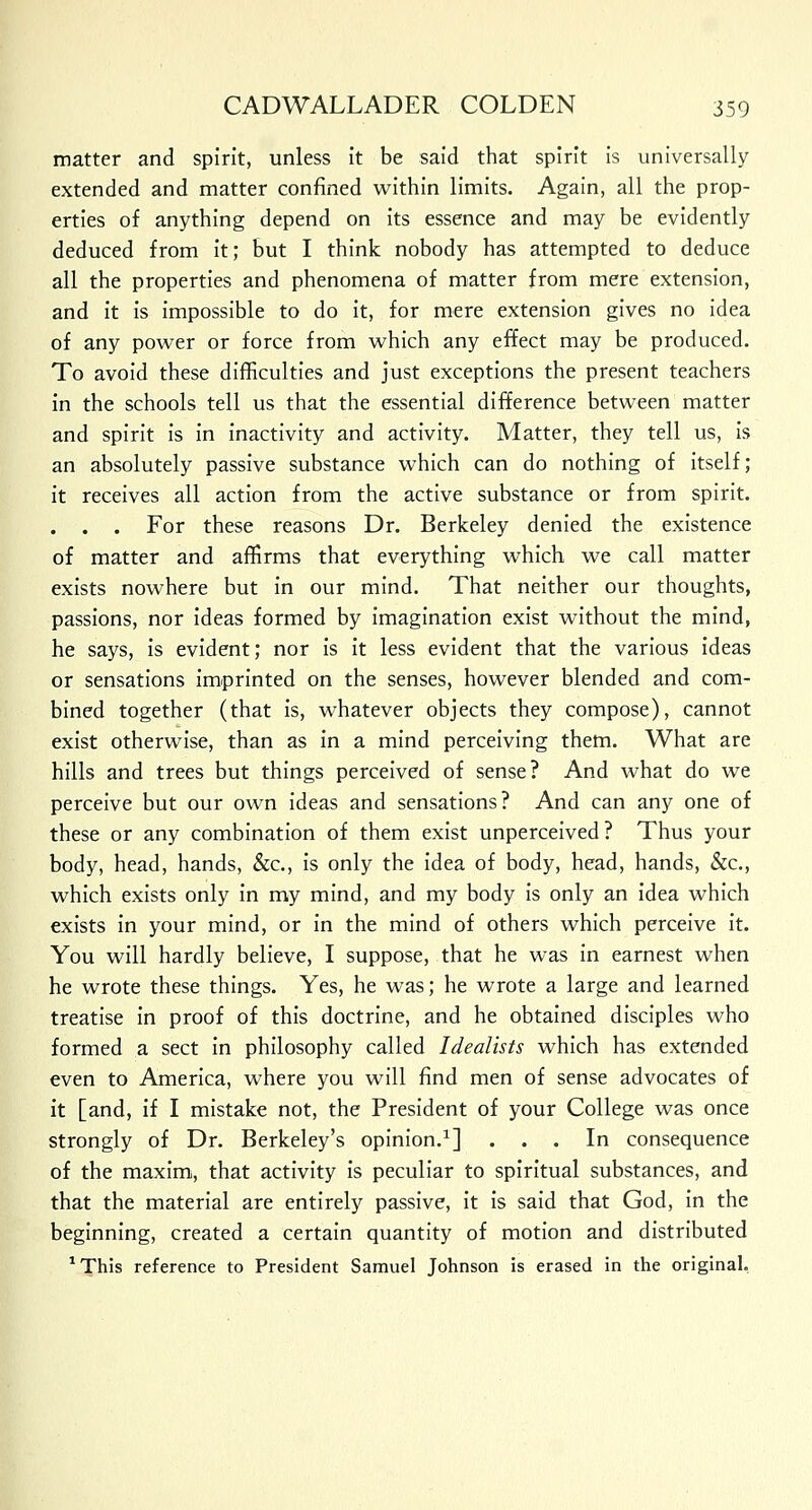 matter and spirit, unless it be said that spirit is universally extended and matter confined within limits. Again, all the prop- erties of anything depend on its essence and may be evidently deduced from it; but I think nobody has attempted to deduce all the properties and phenomena of matter from mere extension, and it is impossible to do it, for mere extension gives no idea of any power or force from which any effect may be produced. To avoid these difficulties and just exceptions the present teachers in the schools tell us that the essential difference between matter and spirit is in inactivity and activity. Matter, they tell us, is an absolutely passive substance which can do nothing of itself; it receives all action from the active substance or from spirit. . . . For these reasons Dr. Berkeley denied the existence of matter and affirms that everything which we call matter exists nowhere but in our mind. That neither our thoughts, passions, nor ideas formed by imagination exist without the mind, he says, is evident; nor is it less evident that the various ideas or sensations imprinted on the senses, however blended and com- bined together (that is, whatever objects they compose), cannot exist otherwise, than as in a mind perceiving them. What are hills and trees but things perceived of sense? And what do we perceive but our own ideas and sensations? And can any one of these or any combination of them exist unperceived? Thus your body, head, hands, &c, is only the idea of body, head, hands, &c, which exists only in my mind, and my body is only an idea which exists in your mind, or in the mind of others which perceive it. You will hardly believe, I suppose, that he was in earnest when he wrote these things. Yes, he was; he wrote a large and learned treatise in proof of this doctrine, and he obtained disciples who formed a sect in philosophy called Idealists which has extended even to America, where you will find men of sense advocates of it [and, if I mistake not, the President of your College was once strongly of Dr. Berkeley's opinion.1] ... In consequence of the maxim, that activity is peculiar to spiritual substances, and that the material are entirely passive, it is said that God, in the beginning, created a certain quantity of motion and distributed 1This reference to President Samuel Johnson is erased in the original.