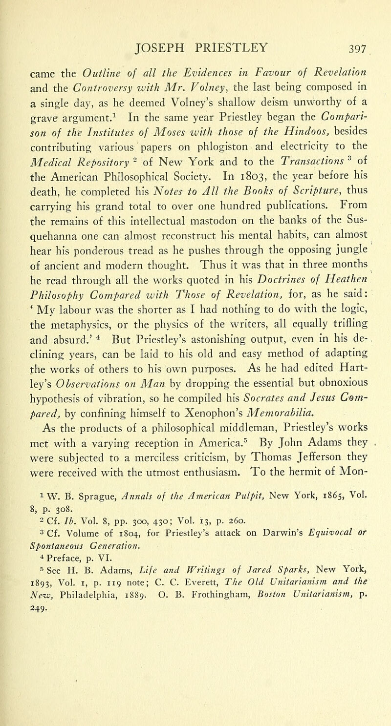 came the Outline of all the Evidences in Favour of Revelation and the Controversy with Mr. Volney, the last being composed in a single day, as he deemed Volney's shallow deism unworthy of a grave argument.1 In the same year Priestley began the Compari- son of the Institutes of Moses with those of the Hindoos, besides contributing various papers on phlogiston and electricity to the Medical Repository ~ of New York and to the Transactions 3 of the American Philosophical Society. In 1803, the year before his death, he completed his Notes to All the Books of Scripture, thus carrying his grand total to over one hundred publications. From the remains of this intellectual mastodon on the banks of the Sus- quehanna one can almost reconstruct his mental habits, can almost hear his ponderous tread as he pushes through the opposing jungle of ancient and modern thought. Thus it was that in three months he read through all the works quoted in his Doctrines of Heathen Philosophy Compared with Those of Revelation, for, as he said: ' My labour was the shorter as I had nothing to do with the logic, the metaphysics, or the physics of the writers, all equally trifling and absurd.' 4 But Priestley's astonishing output, even in his de- clining years, can be laid to his old and easy method of adapting the works of others to his own purposes. As he had edited Hart- ley's Observations on Man by dropping the essential but obnoxious hypothesis of vibration, so he compiled his Socrates and Jesus Com- pared, by confining himself to Xenophon's Memorabilia. As the products of a philosophical middleman, Priestley's works met with a varying reception in America.5 By John Adams they were subjected to a merciless criticism, by Thomas Jefferson they were received with the utmost enthusiasm. To the hermit of Mon- 1W. B. Sprague, Annals of the American Pulpit, New York, 1865, Vol. 8, p. 308. 2 Cf. lb. Vol. 8, pp. 300, 430; Vol. 13, p. 260. 3 Cf. Volume of 1804, for Priestley's attack on Darwin's Equivocal or Spontaneous Generation. 4 Preface, p. VI. 5 See H. B. Adams, Life and Writings of Jared Sparks, New York, 1893, Vol. 1, p. 119 note; C. C. Everett, The Old Unitarianism and the New, Philadelphia, 1889. O. B. Frothingham, Boston Unitarianism, p. 249.