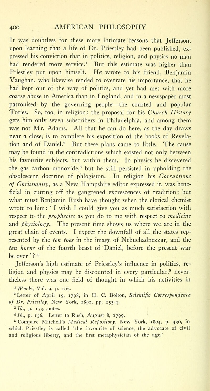 It was doubtless for these more intimate reasons that Jefferson, upon learning that a life of Dr. Priestley had been published, ex- pressed his conviction that in politics, religion, and physics no man had rendered more service.1 But this estimate was higher than Priestley put upon himself. He wrote to his friend, Benjamin Vaughan, who likewise tended to overrate his importance, that he had kept out of the way of politics, and yet had met with more coarse abuse in America than in England, and in a newspaper most patronised by the governing people—the courted and popular Tories. So, too, in religion; the proposal for his Church History gets him only seven subscribers in Philadelphia, and among them was not Mr. Adams. All that he can do here, as the day draws near a close, is to complete his exposition of the books of Revela- tion and of Daniel.2 But these plans came to little. The cause may be found in the contradictions which existed not only between his favourite subjects, but within them. In physics he discovered the gas carbon monoxide,3 but he still persisted in upholding the obsolescent doctrine of phlogiston. In religion his Corruptions of Christianity, as a New Hampshire editor expressed it, was bene- ficial in cutting off the gangrened excrescences of tradition; but what must Benjamin Rush have thought when the clerical chemist wrote to him: ' I wish I could give you as much satisfaction with respect to the prophecies as you do to me with respect to medicine and physiology. The present time shows us where we are in the great chain of events. I expect the downfall of all the states rep- resented by the ten toes in the image of Nebuchadnezzar, and the ten horns of the fourth beast of Daniel, before the present war be over ' ? 4 Jefferson's high estimate of Priestley's influence in politics, re- ligion and physics may be discounted in every particular,5 never- theless there was one field of thought in which his activities in 1 Works, Vol. 9, p. 102. 2 Letter of April 19, 1798, in H. C. Bolton, Scientific Correspondence of Dr. Priestley, New York, 1892, pp. 153-4. 3 lb., p. 153, ..notes. 4 lb., p. 156. Letter to Rush, August 8, 1799. 5 Compare Mitchell's Medical Repository, New York, 1804, p. 430, in which Priestley is called ' the favourite of science, the advocate of civil and religious liberty, and the first metaphysician of the age.'