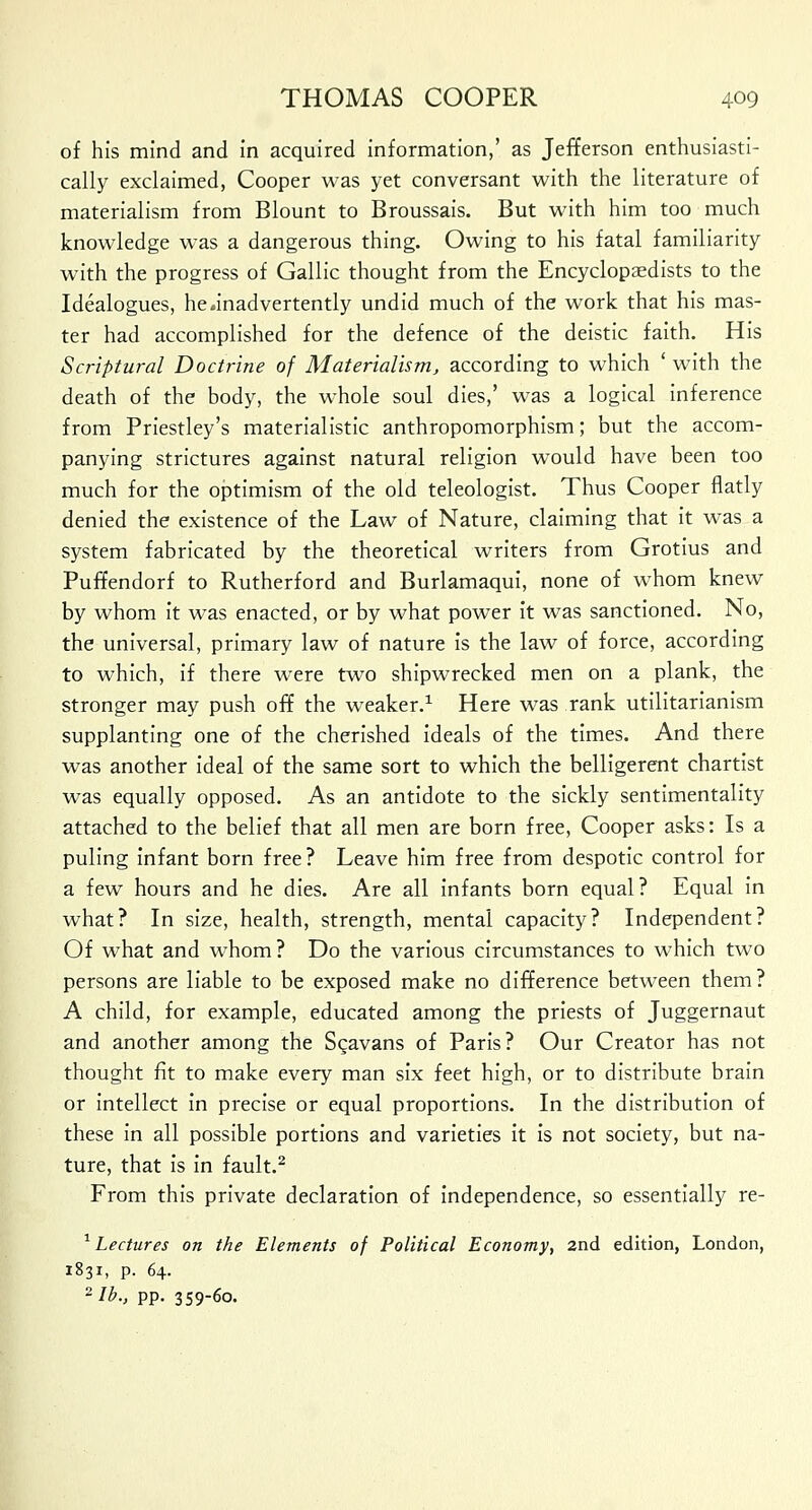 of his mind and in acquired information,' as Jefferson enthusiasti- cally exclaimed, Cooper was yet conversant with the literature of materialism from Blount to Broussais. But with him too much knowledge was a dangerous thing. Owing to his fatal familiarity with the progress of Gallic thought from the Encyclopaedists to the Idealogues, he .inadvertently undid much of the work that his mas- ter had accomplished for the defence of the deistic faith. His Scriptural Doctrine of Materialism, according to which ' with the death of the body, the whole soul dies,' was a logical inference from Priestley's materialistic anthropomorphism; but the accom- panying strictures against natural religion would have been too much for the optimism of the old teleologist. Thus Cooper flatly denied the existence of the Law of Nature, claiming that it was a system fabricated by the theoretical writers from Grotius and Puffendorf to Rutherford and Burlamaqui, none of whom knew by whom it was enacted, or by what power it was sanctioned. No, the universal, primary law of nature is the law of force, according to which, if there were two shipwrecked men on a plank, the stronger may push off the weaker.1 Here was rank utilitarianism supplanting one of the cherished ideals of the times. And there was another ideal of the same sort to which the belligerent chartist was equally opposed. As an antidote to the sickly sentimentality attached to the belief that all men are born free, Cooper asks: Is a puling infant born free? Leave him free from despotic control for a few hours and he dies. Are all infants born equal? Equal in what? In size, health, strength, mental capacity? Independent? Of what and whom ? Do the various circumstances to which two persons are liable to be exposed make no difference between them? A child, for example, educated among the priests of Juggernaut and another among the Sgavans of Paris? Our Creator has not thought fit to make every man six feet high, or to distribute brain or intellect in precise or equal proportions. In the distribution of these in all possible portions and varieties it is not society, but na- ture, that is in fault.2 From this private declaration of independence, so essentially re- 1 Lectures on the Elements of Political Economy, 2nd edition, London, 1831, p. 64. 2 lb., pp. 359-60.