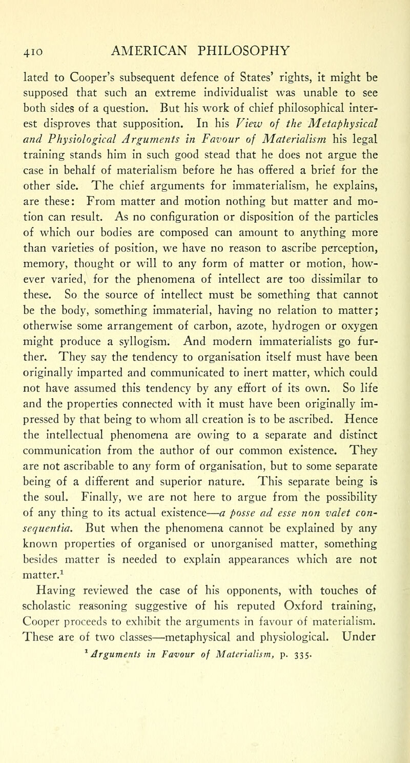 lated to Cooper's subsequent defence of States' rights, it might be supposed that such an extreme individualist was unable to see both sides of a question. But his work of chief philosophical inter- est disproves that supposition. In his View of the Metaphysical and Physiological Arguments in Favour of Materialism his legal training stands him in such good stead that he does not argue the case in behalf of materialism before he has offered a brief for the other side. The chief arguments for immaterialism, he explains, are these: From matter and motion nothing but matter and mo- tion can result. As no configuration or disposition of the particles of which our bodies are composed can amount to anything more than varieties of position, we have no reason to ascribe perception, memory, thought or will to any form of matter or motion, how- ever varied, for the phenomena of intellect are too dissimilar to these. So the source of intellect must be something that cannot be the body, something immaterial, having no relation to matter; otherwise some arrangement of carbon, azote, hydrogen or oxygen might produce a syllogism. And modern immaterialists go fur- ther. They say the tendency to organisation itself must have been originally imparted and communicated to inert matter, which could not have assumed this tendency by any effort of its own. So life and the properties connected with it must have been originally im- pressed by that being to whom all creation is to be ascribed. Hence the intellectual phenomena are owing to a separate and distinct communication from the author of our common existence. They are not ascribable to any form of organisation, but to some separate being of a different and superior nature. This separate being is the soul. Finally, we are not here to argue from the possibility of any thing to its actual existence—a posse ad esse non valet con- sequentia. But when the phenomena cannot be explained by any known properties of organised or unorganised matter, something besides matter is needed to explain appearances which are not matter.1 Having reviewed the case of his opponents, with touches of scholastic reasoning suggestive of his reputed Oxford training, Cooper proceeds to exhibit the arguments in favour of materialism. These are of two classes—metaphysical and physiological. Under