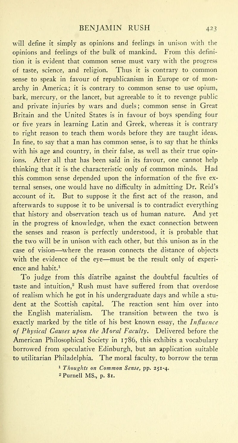 will define it simply as opinions and feelings in unison with the opinions and feelings of the bulk of mankind. From this defini- tion it is evident that common sense must vary with the progress of taste, science, and religion. Thus it is contrary to common sense to speak in favour of republicanism in Europe or of mon- archy in America; it is contrary to common sense to use opium, bark, mercury, or the lancet, but agreeable to it to revenge public and private injuries by wars and duels; common sense in Great Britain and the United States is in favour of boys spending four or five years in learning Latin and Greek, whereas it is contrary to right reason to teach them words before they are taught ideas. In fine, to say that a man has common sense, is to say that he thinks with his age and country, in their false, as well as their true opin- ions. After all that has been said in its favour, one cannot help thinking that it is the characteristic only of common minds. Had this common sense depended upon the information of the five ex- ternal senses, one would have no difficulty in admitting Dr. Reid's account of it. But to suppose it the first act of the reason, and afterwards to suppose it to be universal is to contradict everything that history and observation teach us of human nature. And yet in the progress of knowledge, when the exact connection between the senses and reason is perfectly understood, it is probable that the two will be in unison with each other, but this unison as in the case of vision—where the reason connects the distance of objects with the evidence of the eye—must be the result only of experi- ence and habit.1 To judge from this diatribe against the doubtful faculties of taste and intuition,2 Rush must have suffered from that overdose of realism which he got in his undergraduate days and while a stu- dent at the Scottish capital. The reaction sent him over into the English materialism. The transition between the two is exactly marked by the title of his best known essay, the Influence of Physical Causes upon the Moral Faculty. Delivered before the American Philosophical Society in 1786, this exhibits a vocabulary borrowed from speculative Edinburgh, but an application suitable to utilitarian Philadelphia. The moral faculty, to borrow the term 1 Thoughts on Common Sense, pp. 251-4. 2 Purnell MS., p. 81.