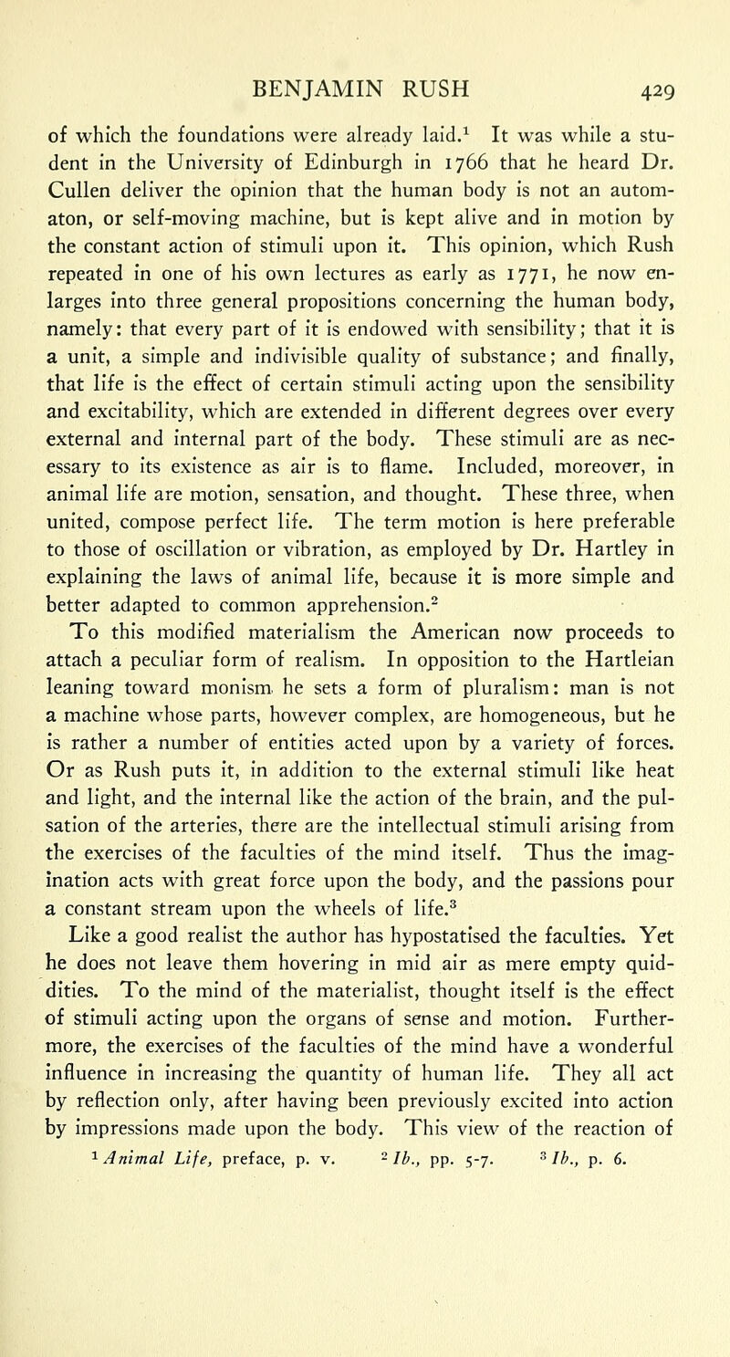 of which the foundations were already laid.1 It was while a stu- dent in the University of Edinburgh in 1766 that he heard Dr. Cullen deliver the opinion that the human body is not an autom- aton, or self-moving machine, but is kept alive and in motion by the constant action of stimuli upon it. This opinion, which Rush repeated in one of his own lectures as early as 1771, he now en- larges into three general propositions concerning the human body, namely: that every part of it is endowed with sensibility; that it is a unit, a simple and indivisible quality of substance; and finally, that life is the effect of certain stimuli acting upon the sensibility and excitability, which are extended in different degrees over every external and internal part of the body. These stimuli are as nec- essary to its existence as air is to flame. Included, moreover, in animal life are motion, sensation, and thought. These three, when united, compose perfect life. The term motion is here preferable to those of oscillation or vibration, as employed by Dr. Hartley in explaining the laws of animal life, because it is more simple and better adapted to common apprehension.2 To this modified materialism the American now proceeds to attach a peculiar form of realism. In opposition to the Hartleian leaning toward monism, he sets a form of pluralism: man is not a machine whose parts, however complex, are homogeneous, but he is rather a number of entities acted upon by a variety of forces. Or as Rush puts it, in addition to the external stimuli like heat and light, and the internal like the action of the brain, and the pul- sation of the arteries, there are the intellectual stimuli arising from the exercises of the faculties of the mind itself. Thus the imag- ination acts with great force upon the body, and the passions pour a constant stream upon the wheels of life.3 Like a good realist the author has hypostatised the faculties. Yet he does not leave them hovering in mid air as mere empty quid- dities. To the mind of the materialist, thought itself is the effect of stimuli acting upon the organs of sense and motion. Further- more, the exercises of the faculties of the mind have a wonderful influence in increasing the quantity of human life. They all act by reflection only, after having been previously excited into action by impressions made upon the body. This view of the reaction of 1 Animal Life, preface, p. v. 2 lb., pp. 5-7. 3 lb., p. 6.