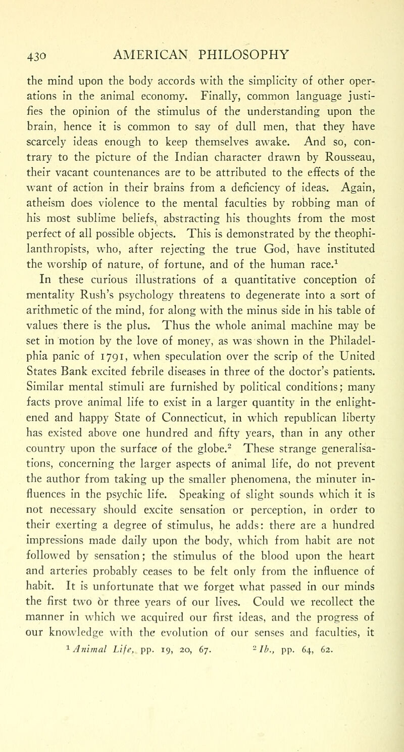 the mind upon the body accords with the simplicity of other oper- ations in the animal economy. Finally, common language justi- fies the opinion of the stimulus of the understanding upon the brain, hence it is common to say of dull men, that they have scarcely ideas enough to keep themselves awake. And so, con- trary to the picture of the Indian character drawn by Rousseau, their vacant countenances are to be attributed to the effects of the want of action in their brains from a deficiency of ideas. Again, atheism does violence to the mental faculties by robbing man of his most sublime beliefs, abstracting his thoughts from the most perfect of all possible objects. This is demonstrated by the theophi- lanthropists, who, after rejecting the true God, have instituted the worship of nature, of fortune, and of the human race.1 In these curious illustrations of a quantitative conception of mentality Rush's psychology threatens to degenerate into a sort of arithmetic of the mind, for along with the minus side in his table of values there is the plus. Thus the whole animal machine may be set in motion by the love of money, as was shown in the Philadel- phia panic of 1791, when speculation over the scrip of the United States Bank excited febrile diseases in three of the doctor's patients. Similar mental stimuli are furnished by political conditions; many facts prove animal life to exist in a larger quantity in the enlight- ened and happy State of Connecticut, in which republican liberty has existed above one hundred and fifty years, than in any other country upon the surface of the globe.2 These strange generalisa- tions, concerning the larger aspects of animal life, do not prevent the author from taking up the smaller phenomena, the minuter in- fluences in the psychic life. Speaking of slight sounds which it is not necessary should excite sensation or perception, in order to their exerting a degree of stimulus, he adds: there are a hundred impressions made daily upon the body, which from habit are not followed by sensation; the stimulus of the blood upon the heart and arteries probably ceases to be felt only from the influence of habit. It is unfortunate that we forget what passed in our minds the first two 6r three years of our lives. Could we recollect the manner in which we acquired our first ideas, and the progress of our knowledge with the evolution of our senses and faculties, it 1 Animal Life, pp. 19, 20, 67. - lb., pp. 64, 62.