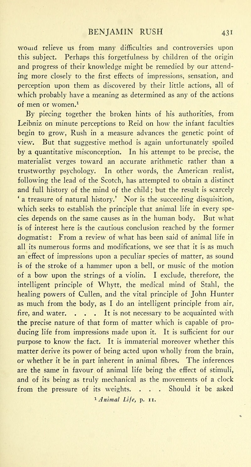 would relieve us from many difficulties and controversies upon this subject. Perhaps this forgetfulness by children of the origin and progress of their knowledge might be remedied by our attend- ing more closely to the first effects of impressions, sensation, and perception upon them as discovered by their little actions, all of which probably have a meaning as determined as any of the actions of men or women.1 By piecing together the broken hints of his authorities, from Leibniz on minute perceptions to Reid on how the infant faculties begin to grow, Rush in a measure advances the genetic point of view. But that suggestive method is again unfortunately spoiled by a quantitative misconception. In his attempt to be precise, the materialist verges toward an accurate arithmetic rather than a trustworthy psychology. In other words, the American realist, following the lead of the Scotch, has attempted to obtain a distinct and full history of the mind of the child; but the result is scarcely ' a treasure of natural history.' Nor is the succeeding disquisition, which seeks to establish the principle that animal life in every spe- cies depends on the same causes as in the human body. But what is of interest here is the cautious conclusion reached by the former dogmatist: From a review of what has been said of animal life in all its numerous forms and modifications, we see that it is as much an effect of impressions upon a peculiar species of matter, as sound is of the stroke of a hammer upon a bell, or music of the motion of a bow upon the strings of a violin. I exclude, therefore, the intelligent principle of Whytt, the medical mind of Stahl, the healing powers of Cullen, and the vital principle of John Hunter as much from the body, as I do an intelligent principle from air, fire, and water. . . . It is not necessary to be acquainted with the precise nature of that form of matter which is capable of pro- ducing life from impressions made upon it. It is sufficient for our purpose to know the fact. It is immaterial moreover whether this matter derive its power of being acted upon wholly from the brain, or whether it be in part inherent in animal fibres. The inferences are the same in favour of animal life being the effect of stimuli, and of its being as truly mechanical as the movements of a clock from the pressure of its weights. . . . Should it be asked