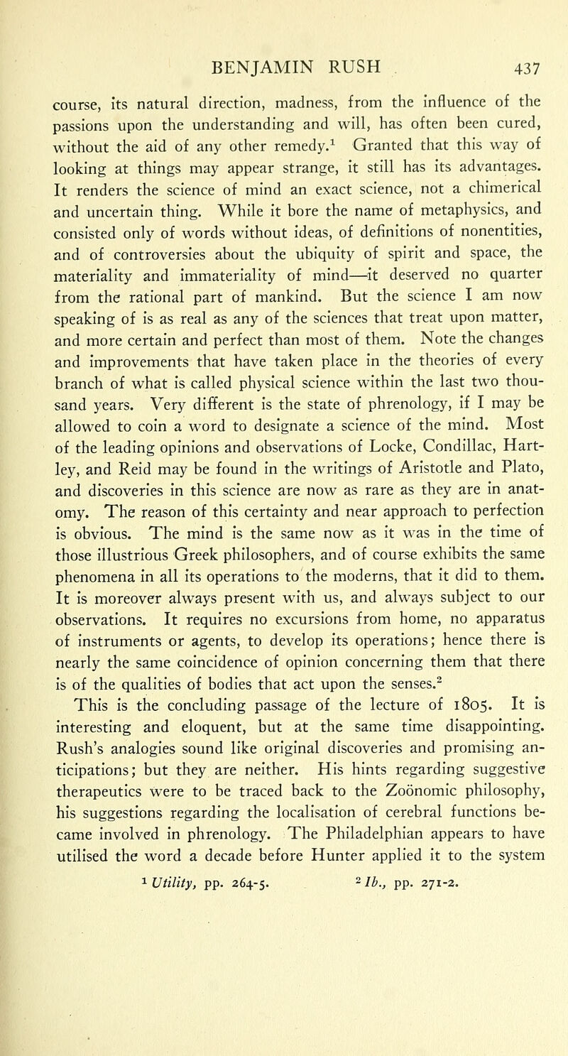 course, its natural direction, madness, from the influence of the passions upon the understanding and will, has often been cured, without the aid of any other remedy.1 Granted that this way of looking at things may appear strange, it still has its advantages. It renders the science of mind an exact science, not a chimerical and uncertain thing. While it bore the name of metaphysics, and consisted only of words without ideas, of definitions of nonentities, and of controversies about the ubiquity of spirit and space, the materiality and immateriality of mind—it deserved no quarter from the rational part of mankind. But the science I am now speaking of is as real as any of the sciences that treat upon matter, and more certain and perfect than most of them. Note the changes and improvements that have taken place in the theories of every branch of what is called physical science within the last two thou- sand years. Very different is the state of phrenology, if I may be allowed to coin a word to designate a science of the mind. Most of the leading opinions and observations of Locke, Condillac, Hart- ley, and Reid may be found in the writings of Aristotle and Plato, and discoveries in this science are now as rare as they are in anat- omy. The reason of this certainty and near approach to perfection is obvious. The mind is the same now as it was in the time of those illustrious Greek philosophers, and of course exhibits the same phenomena in all its operations to the moderns, that it did to them. It is moreover always present with us, and always subject to our observations. It requires no excursions from home, no apparatus of instruments or agents, to develop its operations; hence there is nearly the same coincidence of opinion concerning them that there is of the qualities of bodies that act upon the senses.2 This is the concluding passage of the lecture of 1805. It is interesting and eloquent, but at the same time disappointing. Rush's analogies sound like original discoveries and promising an- ticipations; but they are neither. His hints regarding suggestive therapeutics were to be traced back to the Zoonomic philosophy, his suggestions regarding the localisation of cerebral functions be- came involved in phrenology. The Philadelphian appears to have utilised the word a decade before Hunter applied it to the system 1 Utility, pp. 264-5. 2 lb., pp. 271-2.