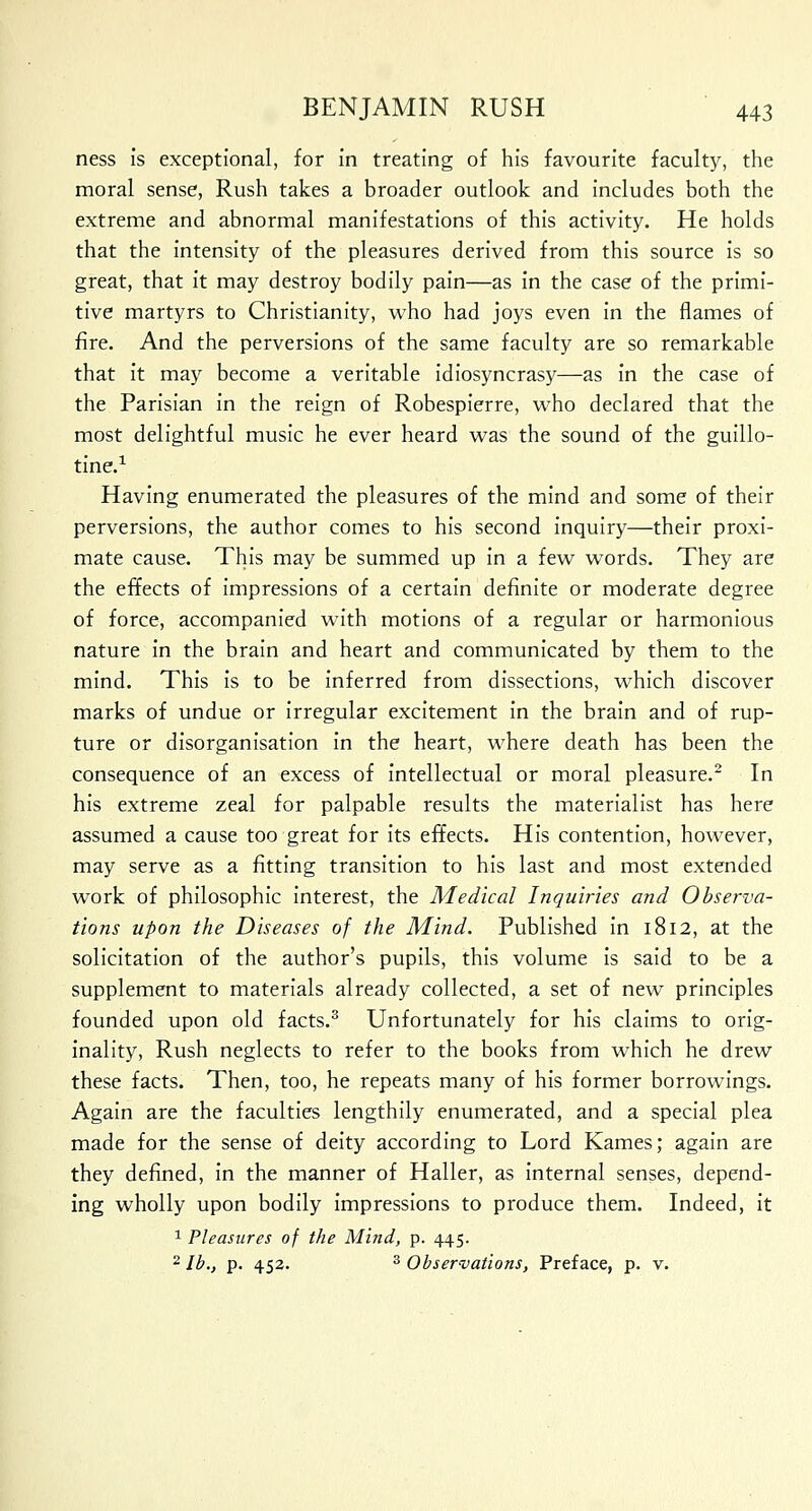 ness is exceptional, for in treating of his favourite faculty, the moral sense, Rush takes a broader outlook and includes both the extreme and abnormal manifestations of this activity. He holds that the intensity of the pleasures derived from this source is so great, that it may destroy bodily pain—as in the case of the primi- tive martyrs to Christianity, who had joys even in the flames of fire. And the perversions of the same faculty are so remarkable that it may become a veritable idiosyncrasy—as in the case of the Parisian in the reign of Robespierre, who declared that the most delightful music he ever heard was the sound of the guillo- tine.1 Having enumerated the pleasures of the mind and some of their perversions, the author comes to his second inquiry—their proxi- mate cause. This may be summed up in a few words. They are the effects of impressions of a certain definite or moderate degree of force, accompanied with motions of a regular or harmonious nature in the brain and heart and communicated by them to the mind. This is to be inferred from dissections, which discover marks of undue or irregular excitement in the brain and of rup- ture or disorganisation in the heart, where death has been the consequence of an excess of intellectual or moral pleasure.2 In his extreme zeal for palpable results the materialist has here assumed a cause too great for its effects. His contention, however, may serve as a fitting transition to his last and most extended work of philosophic interest, the Medical Inquiries and Observa- tions upon the Diseases of the Mind. Published in 1812, at the solicitation of the author's pupils, this volume is said to be a supplement to materials already collected, a set of new principles founded upon old facts.3 Unfortunately for his claims to orig- inality, Rush neglects to refer to the books from which he drew these facts. Then, too, he repeats many of his former borrowings. Again are the faculties lengthily enumerated, and a special plea made for the sense of deity according to Lord Kames; again are they defined, in the manner of Haller, as internal senses, depend- ing wholly upon bodily impressions to produce them. Indeed, it 1 Pleasures of the Mind, p. 445. 2 lb., p. 452. 3 Observations, Preface, p. v.