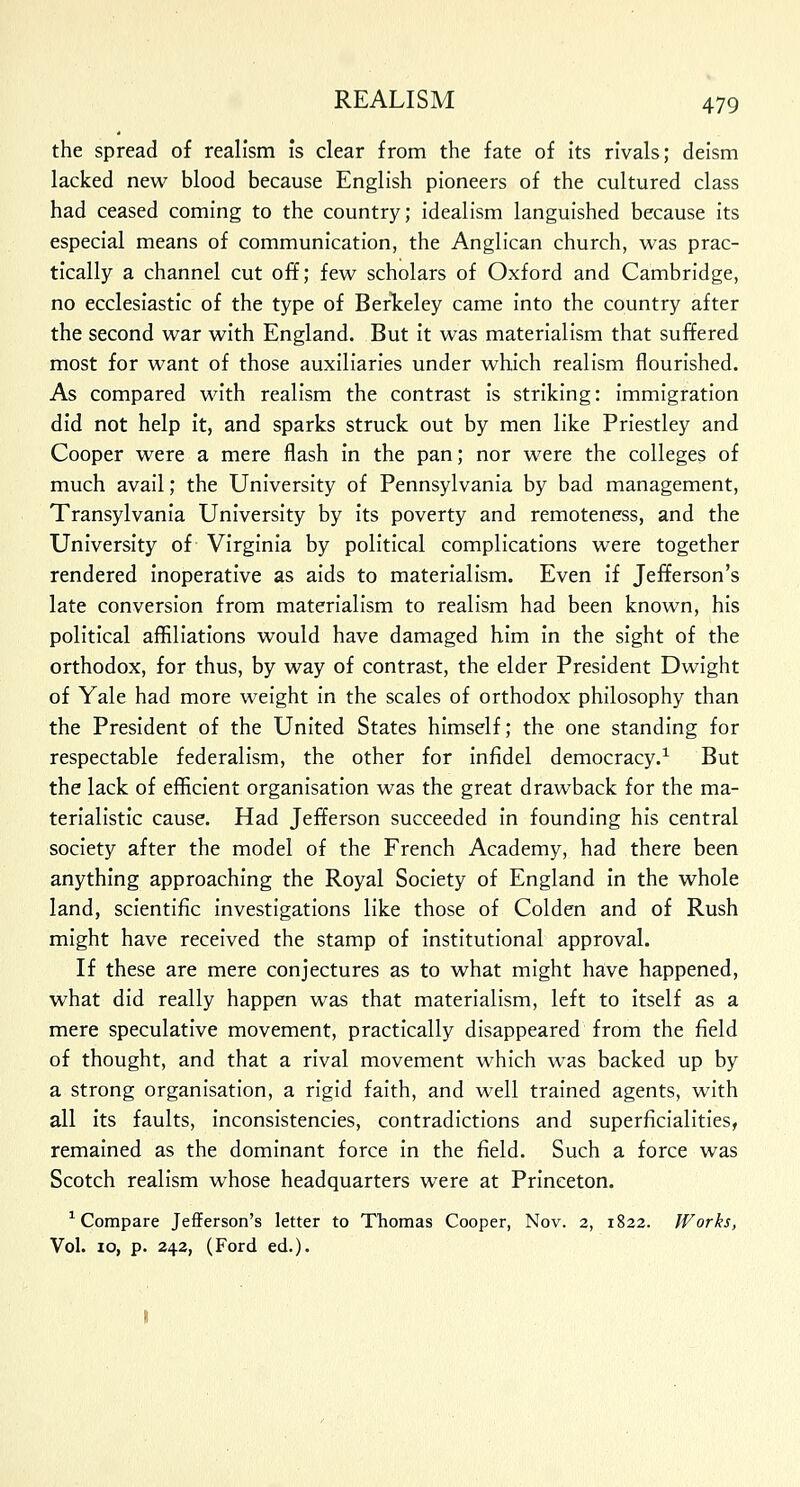 the spread of realism Is clear from the fate of its rivals; deism lacked new blood because English pioneers of the cultured class had ceased coming to the country; idealism languished because its especial means of communication, the Anglican church, was prac- tically a channel cut off; few scholars of Oxford and Cambridge, no ecclesiastic of the type of Berkeley came into the country after the second war with England. But it was materialism that suffered most for want of those auxiliaries under which realism flourished. As compared with realism the contrast is striking: immigration did not help it, and sparks struck out by men like Priestley and Cooper were a mere flash in the pan; nor were the colleges of much avail; the University of Pennsylvania by bad management, Transylvania University by its poverty and remoteness, and the University of Virginia by political complications were together rendered inoperative as aids to materialism. Even if Jefferson's late conversion from materialism to realism had been known, his political affiliations would have damaged him in the sight of the orthodox, for thus, by way of contrast, the elder President Dwight of Yale had more weight in the scales of orthodox philosophy than the President of the United States himself; the one standing for respectable federalism, the other for infidel democracy.1 But the lack of efficient organisation was the great drawback for the ma- terialistic cause. Had Jefferson succeeded in founding his central society after the model of the French Academy, had there been anything approaching the Royal Society of England in the whole land, scientific investigations like those of Colden and of Rush might have received the stamp of institutional approval. If these are mere conjectures as to what might have happened, what did really happen was that materialism, left to itself as a mere speculative movement, practically disappeared from the field of thought, and that a rival movement which was backed up by a strong organisation, a rigid faith, and well trained agents, with all its faults, inconsistencies, contradictions and superficialities, remained as the dominant force in the field. Such a force was Scotch realism whose headquarters were at Princeton. 1 Compare Jefferson's letter to Thomas Cooper, Nov. 2, 1822. Works, Vol. 10, p. 242, (Ford ed.).