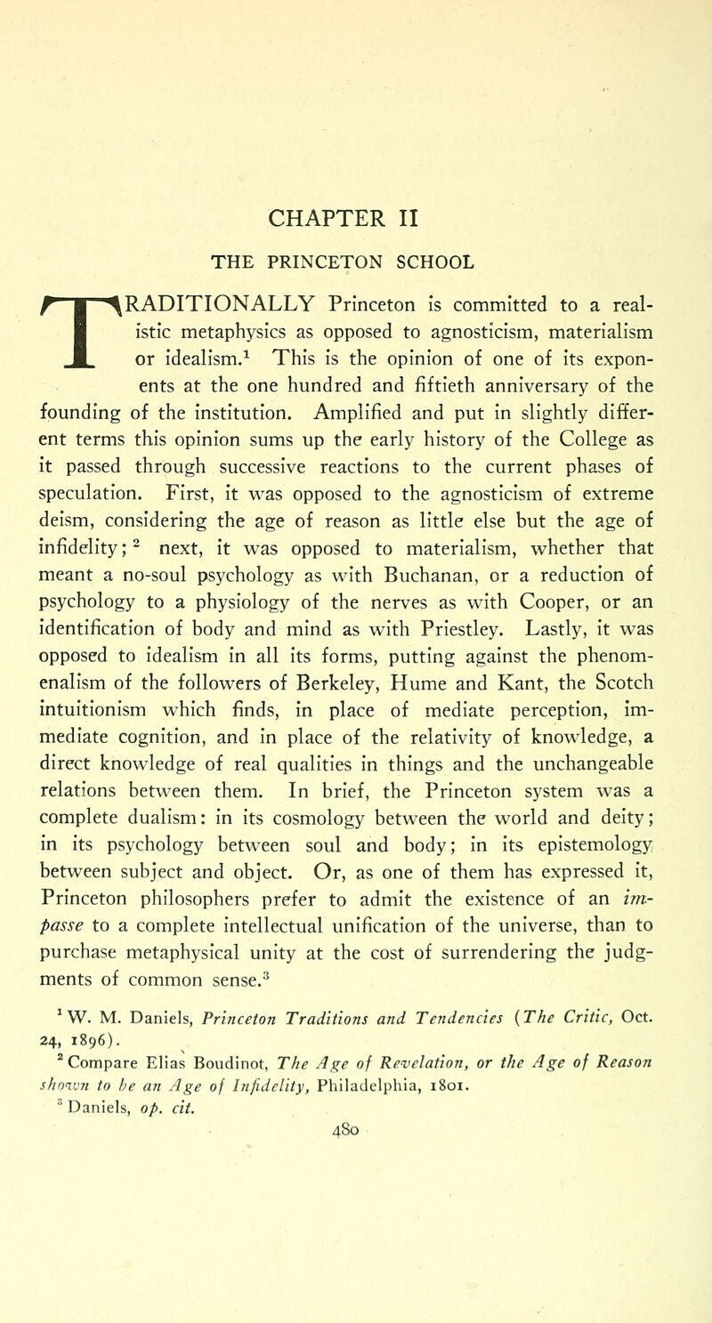 THE PRINCETON SCHOOL TRADITIONALLY Princeton is committed to a real- istic metaphysics as opposed to agnosticism, materialism or idealism.1 This is the opinion of one of its expon- ents at the one hundred and fiftieth anniversary of the founding of the institution. Amplified and put in slightly differ- ent terms this opinion sums up the early history of the College as it passed through successive reactions to the current phases of speculation. First, it was opposed to the agnosticism of extreme deism, considering the age of reason as little else but the age of infidelity;2 next, it was opposed to materialism, whether that meant a no-soul psychology as with Buchanan, or a reduction of psychology to a physiology of the nerves as with Cooper, or an identification of body and mind as with Priestley. Lastly, it was opposed to idealism in all its forms, putting against the phenom- enalism of the followers of Berkeley, Hume and Kant, the Scotch intuitionism which finds, in place of mediate perception, im- mediate cognition, and in place of the relativity of knowledge, a direct knowledge of real qualities in things and the unchangeable relations between them. In brief, the Princeton system was a complete dualism: in its cosmology between the world and deity; in its psychology between soul and body; in its epistemology between subject and object. Or, as one of them has expressed it, Princeton philosophers prefer to admit the existence of an im- passe to a complete intellectual unification of the universe, than to purchase metaphysical unity at the cost of surrendering the judg- ments of common sense.3 1W. M. Daniels, Princeton Traditions and Tendencies {The Critic, Oct. 24, 1896). 2 Compare Elias Boudinot, The Age of Revelation, or the Age of Reason shown to be an Age of Infidelity, Philadelphia, 1801. 3 Daniels, op. cit.