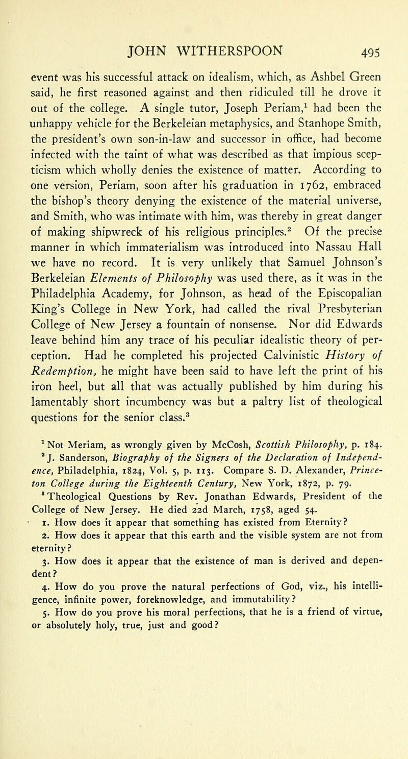 event was his successful attack on idealism, which, as Ashbel Green said, he first reasoned against and then ridiculed till he drove it out of the college. A single tutor, Joseph Periam,1 had been the unhappy vehicle for the Berkeleian metaphysics, and Stanhope Smith, the president's own son-in-law and successor in office, had become infected with the taint of what was described as that impious scep- ticism which wholly denies the existence of matter. According to one version, Periam, soon after his graduation in 1762, embraced the bishop's theory denying the existence of the material universe, and Smith, who was intimate with him, was thereby in great danger of making shipwreck of his religious principles.2 Of the precise manner in which immaterialism was introduced into Nassau Hall we have no record. It is very unlikely that Samuel Johnson's Berkeleian Elements of Philosophy was used there, as it was in the Philadelphia Academy, for Johnson, as head of the Episcopalian King's College in New York, had called the rival Presbyterian College of New Jersey a fountain of nonsense. Nor did Edwards leave behind him any trace of his peculiar idealistic theory of per- ception. Had he completed his projected Calvinistic History of Redemption, he might have been said to have left the print of his iron heel, but all that was actually published by him during his lamentably short incumbency was but a paltry list of theological questions for the senior class.3 1 Not Meriam, as wrongly given by McCosh, Scottish Philosophy, p. 184. 2 J. Sanderson, Biography of the Signers of the Declaration of Independ- ence, Philadelphia, 1824, Vol. 5, p. 113. Compare S. D. Alexander, Prince- ton College during the Eighteenth Century, New York, 1872, p. 79. 8 Theological Questions by Rev. Jonathan Edwards, President of the College of New Jersey. He died 22d March, 1758, aged 54. 1. How does it appear that something has existed from Eternity? 2. How does it appear that this earth and the visible system are not from eternity ? 3. How does it appear that the existence of man is derived and depen- dent? 4. How do you prove the natural perfections of God, viz., his intelli- gence, infinite power, foreknowledge, and immutability? 5. How do you prove his moral perfections, that he is a friend of virtue, or absolutely holy, true, just and good?