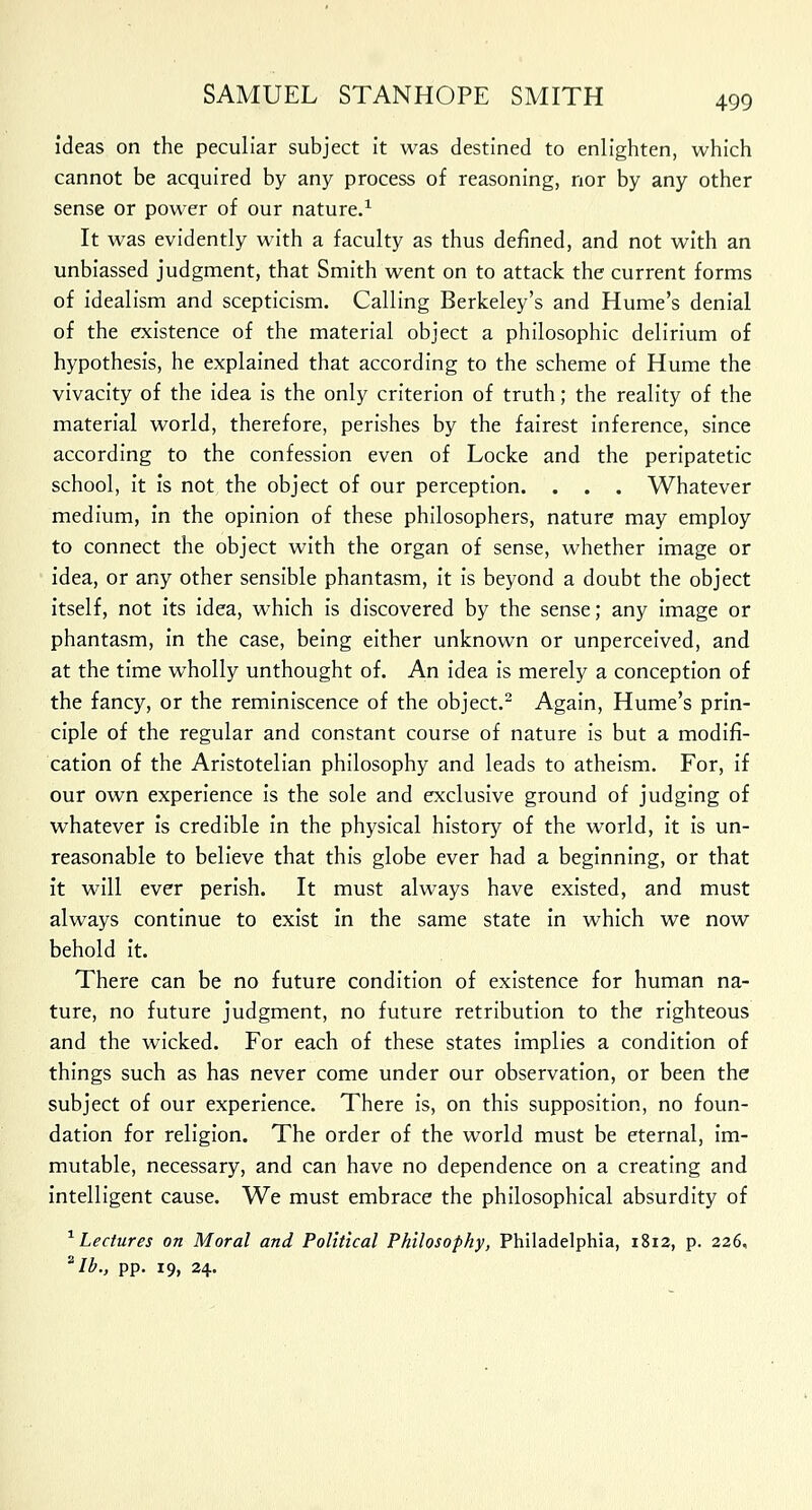 ideas on the peculiar subject it was destined to enlighten, which cannot be acquired by any process of reasoning, nor by any other sense or power of our nature.1 It was evidently with a faculty as thus defined, and not with an unbiassed judgment, that Smith went on to attack the current forms of idealism and scepticism. Calling Berkeley's and Hume's denial of the existence of the material object a philosophic delirium of hypothesis, he explained that according to the scheme of Hume the vivacity of the idea is the only criterion of truth; the reality of the material world, therefore, perishes by the fairest inference, since according to the confession even of Locke and the peripatetic school, it is not the object of our perception. . . . Whatever medium, in the opinion of these philosophers, nature may employ to connect the object with the organ of sense, whether image or idea, or any other sensible phantasm, it is beyond a doubt the object itself, not its idea, which is discovered by the sense; any image or phantasm, in the case, being either unknown or unperceived, and at the time wholly unthought of. An idea is merely a conception of the fancy, or the reminiscence of the object.2 Again, Hume's prin- ciple of the regular and constant course of nature is but a modifi- cation of the Aristotelian philosophy and leads to atheism. For, if our own experience is the sole and exclusive ground of judging of whatever is credible in the physical history of the world, it is un- reasonable to believe that this globe ever had a beginning, or that it will ever perish. It must always have existed, and must always continue to exist in the same state in which we now behold it. There can be no future condition of existence for human na- ture, no future judgment, no future retribution to the righteous and the wicked. For each of these states implies a condition of things such as has never come under our observation, or been the subject of our experience. There is, on this supposition, no foun- dation for religion. The order of the world must be eternal, im- mutable, necessary, and can have no dependence on a creating and intelligent cause. We must embrace the philosophical absurdity of 1 Lectures on Moral and Political Philosophy, Philadelphia, 1812, p. 226, *Ib., pp. 19, 24.