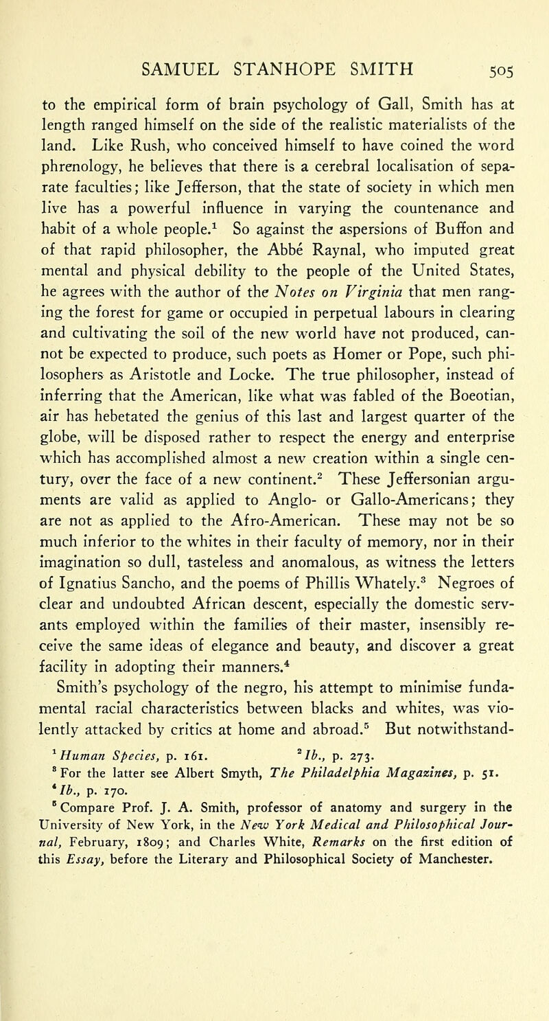 to the empirical form of brain psychology of Gall, Smith has at length ranged himself on the side of the realistic materialists of the land. Like Rush, who conceived himself to have coined the word phrenology, he believes that there is a cerebral localisation of sepa- rate faculties; like Jefferson, that the state of society in which men live has a powerful influence in varying the countenance and habit of a whole people.1 So against the aspersions of Buffon and of that rapid philosopher, the Abbe Raynal, who imputed great mental and physical debility to the people of the United States, he agrees with the author of the Notes on Virginia that men rang- ing the forest for game or occupied in perpetual labours in clearing and cultivating the soil of the new world have not produced, can- not be expected to produce, such poets as Homer or Pope, such phi- losophers as Aristotle and Locke. The true philosopher, instead of inferring that the American, like what was fabled of the Boeotian, air has hebetated the genius of this last and largest quarter of the globe, will be disposed rather to respect the energy and enterprise which has accomplished almost a new creation within a single cen- tury, over the face of a new continent.2 These Jeffersonian argu- ments are valid as applied to Anglo- or Gallo-Americans; they are not as applied to the Afro-American. These may not be so much inferior to the whites in their faculty of memory, nor in their imagination so dull, tasteless and anomalous, as witness the letters of Ignatius Sancho, and the poems of Phillis Whately.3 Negroes of clear and undoubted African descent, especially the domestic serv- ants employed within the families of their master, insensibly re- ceive the same ideas of elegance and beauty, and discover a great facility in adopting their manners.4 Smith's psychology of the negro, his attempt to minimise funda- mental racial characteristics between blacks and whites, was vio- lently attacked by critics at home and abroad.5 But notwithstand- 1 Human Species, p. 161. *Ib., p. 273. 8 For the latter see Albert Smyth, The Philadelphia Magazines, p. 51. * lb., p. 170. B Compare Prof. J. A. Smith, professor of anatomy and surgery in the University of New York, in the New York Medical and Philosophical Jour- nal, February, 1809; and Charles White, Remarks on the first edition of this Essay, before the Literary and Philosophical Society of Manchester.