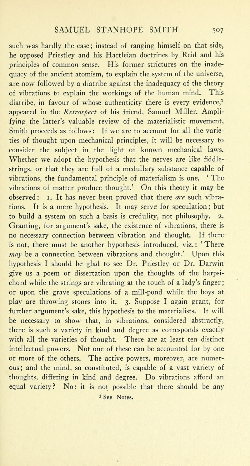 such was hardly the case; instead of ranging himself on that side, he opposed Priestley and his Hartleian doctrines by Reid and his principles of common sense. His former strictures on the inade- quacy of the ancient atomism, to explain the system of the universe, are now followed by a diatribe against the inadequacy of the theory of vibrations to explain the workings of the human mind. This diatribe, in favour of whose authenticity there is every evidence,1 appeared in the Retrospect of his friend, Samuel Miller. Ampli- fying the latter's valuable review of the materialistic movement, Smith proceeds as follows: If we are to account for all the varie- ties of thought upon mechanical principles, it will be necessary to consider the subject in the light of known mechanical laws. Whether we adopt the hypothesis that the nerves are like fiddle- strings, or that they are full of a medullary substance capable of vibrations, the fundamental principle of materialism is one. ' The vibrations of matter produce thought.' On this theory it may be observed: 1. It has never been proved that there are such vibra- tions. It is a mere hypothesis. It may serve for speculation; but to build a system on such a basis is credulity, not philosophy. 2. Granting, for argument's sake, the existence of vibrations, there is no necessary connection between vibration and thought. If there is not, there must be another hypothesis introduced, viz.: ' There may be a connection between vibrations and thought.' Upon this hypothesis I should be glad to see Dr. Priestley or Dr. Darwin give us a poem or dissertation upon the thoughts of the harpsi- chord while the strings are vibrating at the touch of a lady's finger; or upon the grave speculations of a mill-pond while the boys at play are throwing stones into it. 3. Suppose I again grant, for further argument's sake, this hypothesis to the materialists. It will be necessary to show that, in vibrations, considered abstractly, there is such a variety in kind and degree as corresponds exactly with all the varieties of thought. There are at least ten distinct intellectual powers. Not one of these can be accounted for by one or more of the others. The active powers, moreover, are numer- ous; and the mind, so constituted, is capable of a vast variety of thoughts, differing in kind and degree. Do vibrations afford an equal variety? No: it is not possible that there should be any 1 See Notes.