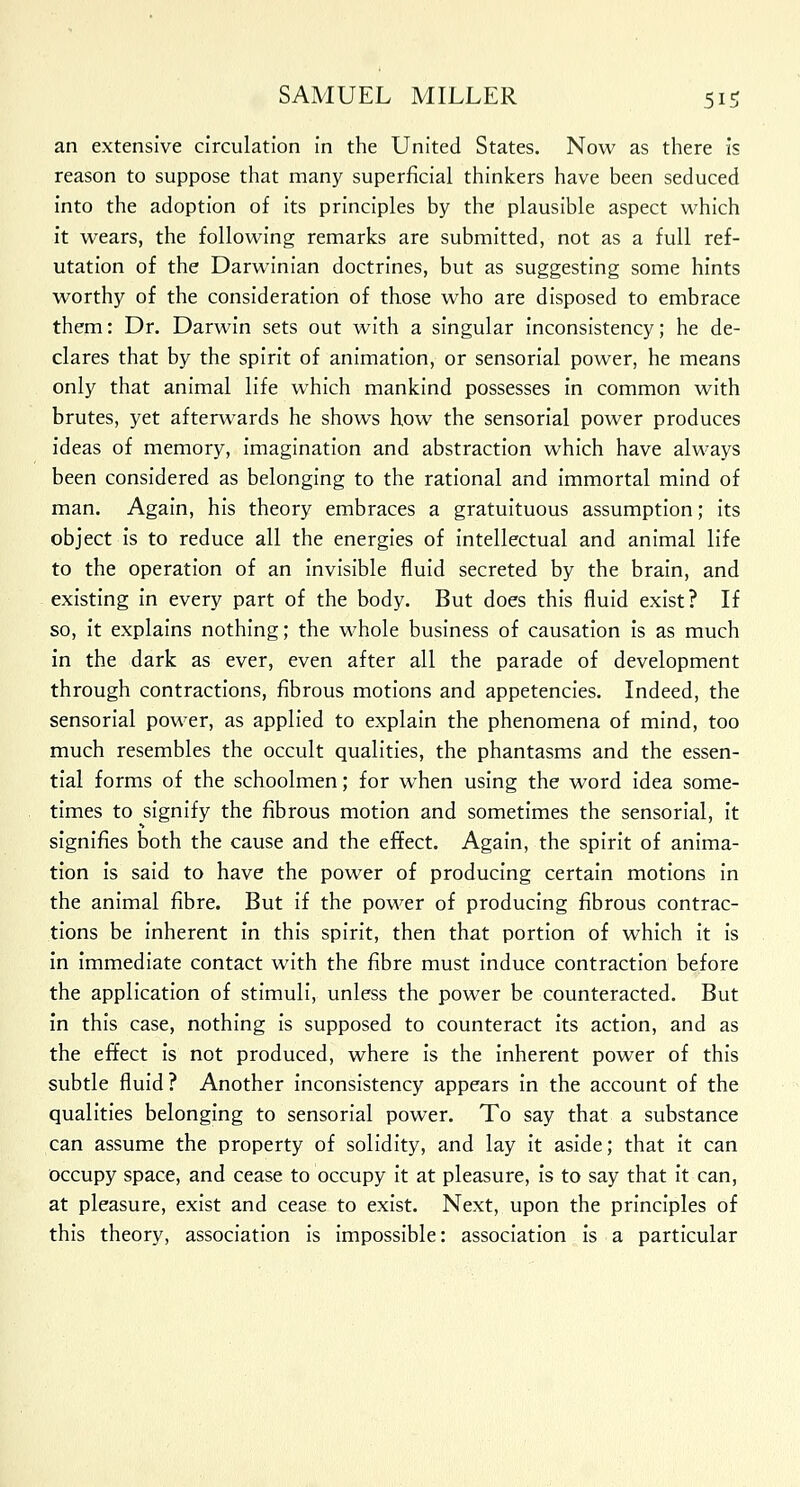 an extensive circulation in the United States. Now as there is reason to suppose that many superficial thinkers have been seduced into the adoption of its principles by the plausible aspect which it wears, the following remarks are submitted, not as a full ref- utation of the Darwinian doctrines, but as suggesting some hints worthy of the consideration of those who are disposed to embrace them: Dr. Darwin sets out with a singular inconsistency; he de- clares that by the spirit of animation, or sensorial power, he means only that animal life which mankind possesses in common with brutes, yet afterwards he shows how the sensorial power produces ideas of memory, imagination and abstraction which have always been considered as belonging to the rational and immortal mind of man. Again, his theory embraces a gratuituous assumption; its object is to reduce all the energies of intellectual and animal life to the operation of an invisible fluid secreted by the brain, and existing in every part of the body. But does this fluid exist? If so, it explains nothing; the whole business of causation is as much in the dark as ever, even after all the parade of development through contractions, fibrous motions and appetencies. Indeed, the sensorial power, as applied to explain the phenomena of mind, too much resembles the occult qualities, the phantasms and the essen- tial forms of the schoolmen; for when using the word idea some- times to signify the fibrous motion and sometimes the sensorial, it signifies both the cause and the effect. Again, the spirit of anima- tion is said to have the power of producing certain motions in the animal fibre. But if the power of producing fibrous contrac- tions be inherent in this spirit, then that portion of which it is in immediate contact with the fibre must induce contraction before the application of stimuli, unless the power be counteracted. But in this case, nothing is supposed to counteract its action, and as the effect is not produced, where is the inherent power of this subtle fluid? Another inconsistency appears in the account of the qualities belonging to sensorial power. To say that a substance can assume the property of solidity, and lay it aside; that it can occupy space, and cease to occupy it at pleasure, is to say that it can, at pleasure, exist and cease to exist. Next, upon the principles of this theory, association is impossible: association is a particular