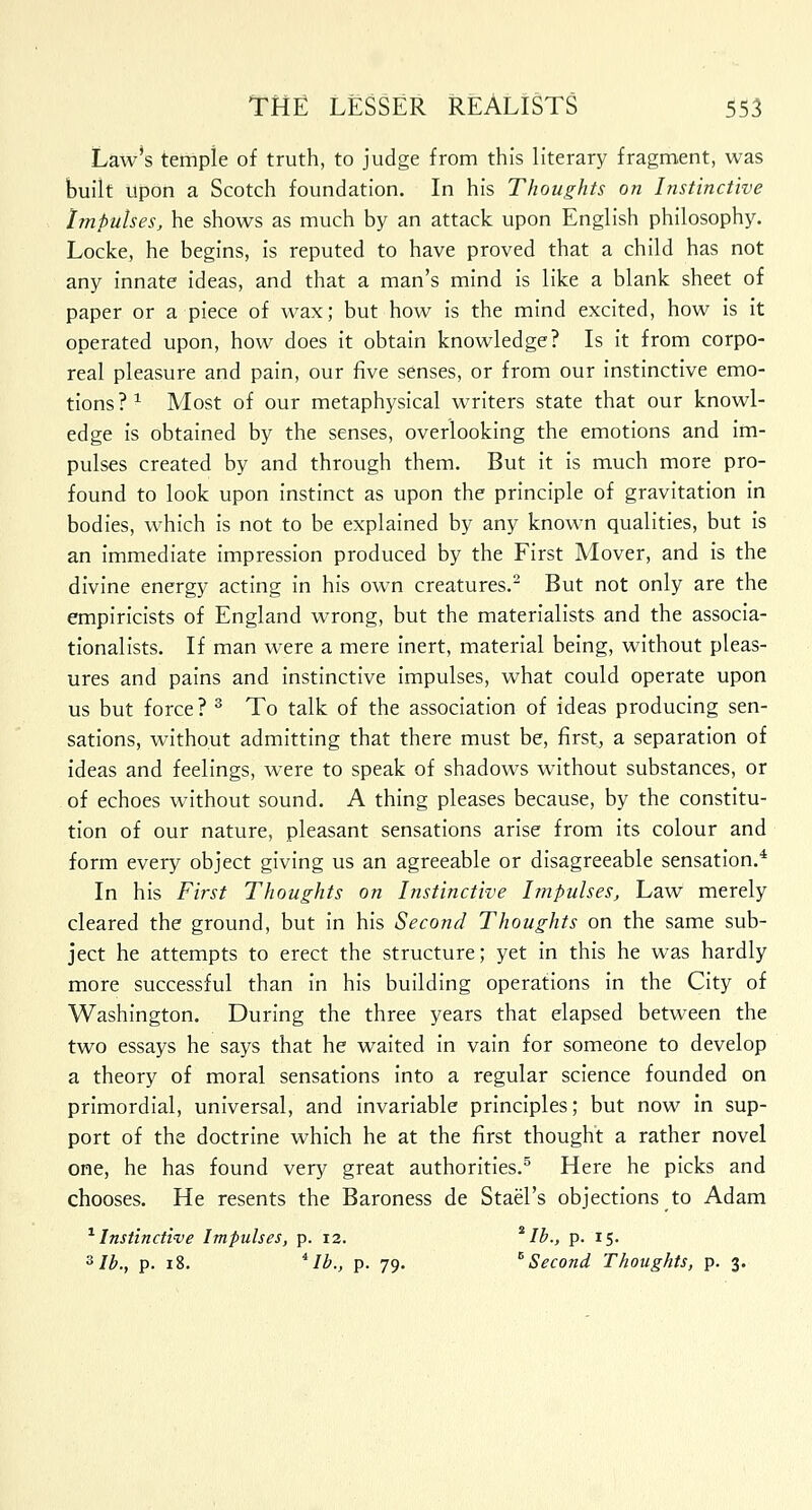 Law's tempie of truth, to judge from this literary fragment, was built upon a Scotch foundation. In his Thoughts on Instinctive Impulses, he shows as much by an attack upon English philosophy. Locke, he begins, is reputed to have proved that a child has not any innate ideas, and that a man's mind is like a blank sheet of paper or a piece of wax; but how is the mind excited, how is it operated upon, how does it obtain knowledge? Is it from corpo- real pleasure and pain, our five senses, or from our instinctive emo- tions ? 1 Most of our metaphysical writers state that our knowl- edge is obtained by the senses, overlooking the emotions and im- pulses created by and through them. But it is much more pro- found to look upon instinct as upon the principle of gravitation in bodies, which is not to be explained by any known qualities, but is an immediate impression produced by the First Mover, and is the divine energy acting in his own creatures.2 But not only are the empiricists of England wrong, but the materialists and the associa- tionalists. If man were a mere inert, material being, without pleas- ures and pains and instinctive impulses, what could operate upon us but force ? 3 To talk of the association of ideas producing sen- sations, without admitting that there must be, first, a separation of ideas and feelings, were to speak of shadows without substances, or of echoes without sound. A thing pleases because, by the constitu- tion of our nature, pleasant sensations arise from its colour and form every object giving us an agreeable or disagreeable sensation.4 In his First Thoughts on Instinctive Impulses, Law merely cleared the ground, but in his Second Thoughts on the same sub- ject he attempts to erect the structure; yet in this he was hardly more successful than in his building operations in the City of Washington. During the three years that elapsed between the two essays he says that he waited in vain for someone to develop a theory of moral sensations into a regular science founded on primordial, universal, and invariable principles; but now in sup- port of the doctrine which he at the first thought a rather novel one, he has found very great authorities.5 Here he picks and chooses. He resents the Baroness de StaeTs objections to Adam 1 Instinctive Impulses, p. 12. * lb., p. 15. 3 lb., p. 18. iIb., p. 79. B Second Thoughts, p. 3.