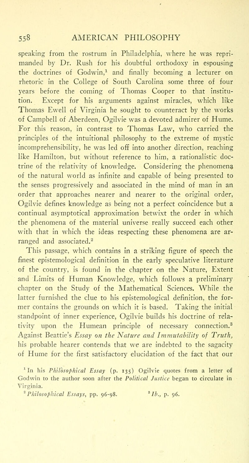 speaking from the rostrum in Philadelphia, where he was repri- manded by Dr. Rush for his doubtful orthodoxy in espousing the doctrines of Godwin,1 and finally becoming a lecturer on rhetoric in the College of South Carolina some three of four years before the coming of Thomas Cooper to that institu- tion. Except for his arguments against miracles, which like Thomas Ewell of Virginia he sought to counteract by the works of Campbell of Aberdeen, Ogilvie was a devoted admirer of Hume. For this reason, in contrast to Thomas Law, wTho carried the principles of the intuitional philosophy to the extreme of mystic incomprehensibility, he was led off into another direction, reaching like Hamilton, but without reference to him, a rationalistic doc- trine of the relativity of knowledge. Considering the phenomena of the natural world as infinite and capable of being presented to the senses progressively and associated in the mind of man in an order that approaches nearer and nearer to the original order, Ogilvie defines knowledge as being not a perfect coincidence but a continual asymptotical approximation betwixt the order in which the phenomena of the material universe really succeed each other with that in which the ideas respecting these phenomena are ar- ranged and associated.2 This passage, which contains in a striking figure of speech the finest epistemological definition in the early speculative literature of the country, is found in the chapter on the Nature, Extent and Limits of Human Knowledge, which follows a preliminary chapter on the Study of the Mathematical Sciences. While the latter furnished the clue to his epistemological definition, the for- mer contains the grounds on which it is based. Taking the initial standpoint of inner experience, Ogilvie builds his doctrine of rela- tivity upon the Humean principle of necessary connection.3 Against Beattie's Essay on the Nature and Immutability of Truth, his probable hearer contends that we are indebted to the sagacity of Hume for the first satisfactory elucidation of the fact that our 1 In his Philosophical Essay (p. 135) Ogilvie quotes from a letter of Godwin to the author soon after the Political Justice began to circulate in Virginia. 2 Philosophical Essays, pp. 96-98. B lb., p. 96.