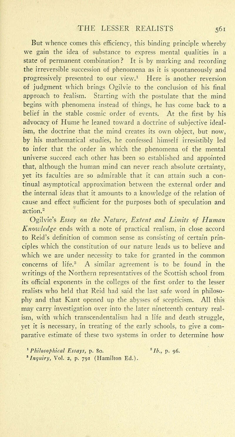 But whence comes this efficiency, this binding principle whereby we gain the idea of substance to express mental qualities in a state of permanent combination? It is by marking and recording the irreversible succession of phenomena as it is spontaneously and progressively presented to our view.1 Here is another reversion of judgment which brings Ogilvie to the conclusion of his final approach to realism. Starting with the postulate that the mind begins with phenomena instead of things, he has come back to a belief in the stable cosmic order of events. At the first by his advocacy of Hume he leaned toward a doctrine of subjective ideal- ism, the doctrine that the mind creates its own object, but now, by his mathematical studies, he confessed himself irresistibly led to infer that the order in which the phenomena of the mental universe succeed each other has been so established and appointed that, although the human mind can never reach absolute certainty, yet its faculties are so admirable that it can attain such a con- tinual asymptotical approximation between the external order and the internal ideas that it amounts to a knowledge of the relation of cause and effect sufficient for the purposes both of speculation and action.2 Ogilvie's Essay on the Nature, Extent and Limits of Human Knowledge ends with a note of practical realism, in close accord to Reid's definition of common sense as consisting of certain prin- ciples which the constitution of our nature leads us to believe and which we are under necessity to take for granted in the common concerns of life.3 A similar agreement is to be found in the writings of the Northern representatives of the Scottish school from its official exponents in the colleges of the first order to the lesser realists who held that Reid had said the last safe word in philoso- phy and that Kant opened up the abysses of scepticism. All this may carry investigation over into the later nineteenth century real- ism, with which transcendentalism had a life and death struggle, yet it is necessary, in treating of the early schools, to give a com- parative estimate of these two systems in order to determine how 1 Philosophical Essays, p. 80. 2lb., p. 96. 8 Inquiry, Vol. 2, p. 791 (Hamilton Ed.).