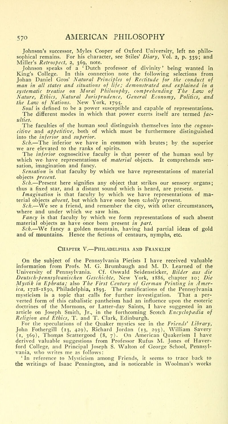 Johnson's successor, Myles Cooper of Oxford University, left no philo- sophical remains. For his character, see Stiles' Diary, Vol. 2, p. 339; and Miller's Retrospect, 2, 369, note. Johnson speaks of a ' Dutch professor of divinity' being wanted in King's College. In this connection note the following selections from Johan Daniel Gros' Natural Principles of Rectitude for the conduct of man in all states and situations of life; demonstrated and explained in a systematic treatise on Moral Philosophy, comprehending The Law of Nature, Ethics, Natural Jurisprudence, General Economy, Politics, and the Law of Nations. New York, 1795. Soul is defined to be a power susceptible and capable of representations. The different modes in which that power exerts itself are termed fac- ulties. The faculties of the human soul distinguish themselves into the cognos- citive and appetitive, both of which must be furthermore distinguished into the inferior and superior. Sch.—The inferior we have in common with brutes; by the superior we are elevated to the ranks of spirits. The inferior cognoscitive faculty is that power of the human soul by which we have representations of material objects. It comprehends sen- sation, imagination and fancy. Sensation is that faculty by which we have representations of material objects present. Sch.—Present here signifies any object that strikes our sensory organs; thus a fixed star, and a distant sound which is heard, are present. Imagination is that faculty by which we have representations of ma- terial objects absent, but which have once been wholly present. Sch.—We see a friend, and remember the city, with other circumstances, where and under which we saw him. Fancy is that faculty by which we form representations of such absent material objects as have once been present in part. Sch.—We fancy a golden mountain, having had partial ideas of gold and of mountains. Hence the fictions of centaurs, nymphs, etc. Chapter V.—Philadelphia and Franklin On the subject of the Pennsylvania Pietists I have received valuable information from Profs. M. G. Brumbaugh and M. D. Learned of the University of Pennsylvania. Cf. Oswald Seidensticker, Bilder aus die Deutsch-pennsyliianischen Geschichte, New York, 1886, chapter 10; Die Mystik in Ephrata; also The First Century of German Printing in Amer- ica, 1728-1830, Philadelphia, 1893. The ramifications of the Pennsylvania mysticism is a topic that calls for further investigation. That a per- verted form of this cabalistic pantheism had an influence upon the esoteric doctrines of the Mormons, or Latter-day Saints, I have suggested in an article on Joseph Smith, Jr., in the forthcoming Scotch E?icyclopadia of Religion and Ethics, T. and T. Clark, Edinburgh. For the speculations of the Quaker mystics see in the Friends' Library, John Fothergill (13, 429), Richard Jordan (13, 293), William Savery (1, 369), Thon\as Scattergood (8, 7). On American Quakerism I have derived valuable suggestions from Professor Rufus M. Jones of Haver- ford College, and Principal Joseph S. Walton of George School, Pennsyl- vania, who writes me as follows: ' In reference to Mysticism among Friends, it seems to trace back to the writings of Isaac Pennington, and is noticeable in Woolman's works