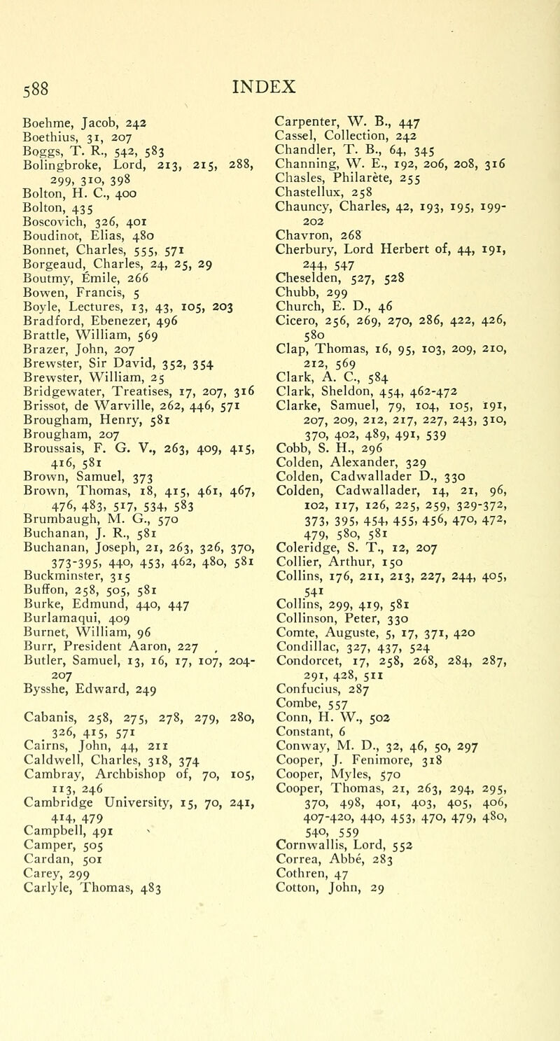 Boehme, Jacob, 242 Boethius, 31, 207 Boggs, T. R., 542, 583 Bolingbroke, Lord, 213, 215, 288, 299. 3io» 398 Bolton, H. C, 400 Bolton, 435 Boscovich, 326, 401 Boudinot, Elias, 480 Bonnet, Charles, 555, 571 Borgeaud, Charles, 24, 25, 29 Boutmy, Emile, 266 Bowen, Francis, 5 Boyle, Lectures, 13, 43, 105, 203 Bradford, Ebenezer, 496 Brattle, William, 569 Brazer, John, 207 Brewster, Sir David, 352, 354 Brewster, William, 25 Bridgewater, Treatises, 17, 207, 316 Brissot, de Warville, 262, 446, 571 Brougham, Henry, 581 Brougham, 207 Broussais, F. G. V., 263, 409, 415, 416, 581 Brown, Samuel, 373 Brown, Thomas, 18, 415, 461, 467, 476, 483, 517, 534, 583 Brumbaugh, M. G., 570 Buchanan, J. R., 581 Buchanan, Joseph, 21, 263, 326, 370, 373-395, 44o, 453, 462, 480, 581 Buckminster, 315 Buffon, 258, 505, 581 Burke, Edmund, 440, 447 Burlamaqui, 409 Burnet, William, 96 Burr, President Aaron, 227 Butler, Samuel, 13, 16, 17, 107, 204- 207 Bysshe, Edward, 249 Cabanis, 258, 275, 278, 279, 280, . 326, 415, 571 Cairns, John, 44, 211 Caldwell, Charles, 318, 374 Cambray, Archbishop of, 70, 105, 113, 246 Cambridge University, 15, 70, 241, 4H, 479 Campbell, 491 ■> Camper, 505 Cardan, 501 Carey, 299 Carlyle, Thomas, 483 Carpenter, W. B., 447 Cassel, Collection, 242 Chandler, T. B., 64, 345 Channing, W. E., 192, 206, 208, 316 Chasles, Philarete, 255 Chastellux, 258 Chauncy, Charles, 42, 193, 195, 199- 202 Chavron, 268 Cherbury, Lord Herbert of, 44, 191, 244, 547 Cheselden, 527, 528 Chubb, 299 Church, E. D., 46 Cicero, 256, 269, 270, 286, 422, 426, 580 Clap, Thomas, 16, 95, 103, 209, 210, 212, 569 Clark, A. C, 584 Clark, Sheldon, 454, 462-472 Clarke, Samuel, 79, 104, 105, 191, 207, 209, 212, 217, 227, 243, 310, 370, 402, 489, 491, 539 Cobb, S. H., 296 Colden, Alexander, 329 Colden, Cadwallader D., 330 Colden, Cadwallader, 14, 21, 96, 102, 117, 126, 225, 259, 329-372, 373, 395, 454, 455, 456, 470, 472, 479, 580, 581 Coleridge, S. T., 12, 207 Collier, Arthur, 150 Collins, 176, 211, 213, 227, 244, 405, 54i Collins, 299, 419, 581 Collinson, Peter, 330 Comte, Auguste, 5, 17, 371, 420 Condillac, 327, 437, 524 Condorcet, 17, 258, 268, 284, 287, 291, 428, 511 Confucius, 287 Combe, 557 Conn, H. W., 502 Constant, 6 Conway, M. D., 32, 46, 50, 297 Cooper, J. Fenimore, 318 Cooper, Myles, 570 Cooper, Thomas, 21, 263, 294, 295, 370, 498, 401, 403, 405, 406, 407-420, 440, 453, 470, 479, 480, 540, 559 Cornwallis, Lord, 552 Correa, Abbe, 283 Cothren, 47 Cotton, John, 29