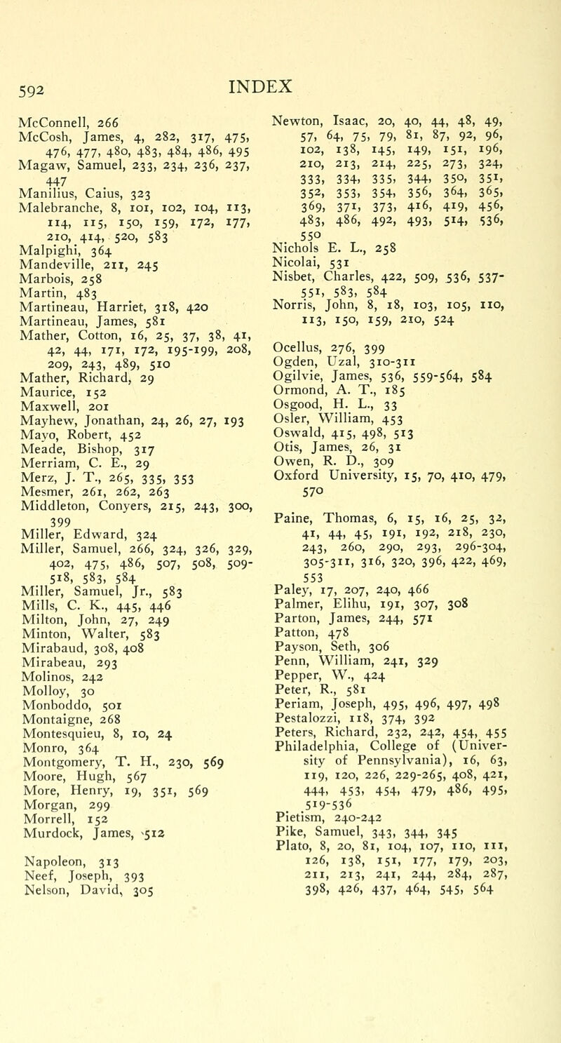 McConnell, 266 McCosh, James, 4, 282, 317, 475, 476, 477, 480, 483, 484, 486, 495 Magaw, Samuel, 233, 234, 236, 237, 447 Manilius, Caius, 323 Malebranche, 8, 101, 102, 104, 113, 114, 115, 150, 159, 172, 177, 210, 414, 520, 583 Malpighi, 364 Mandeville, 211, 245 Marbois, 258 Martin, 483 Martineau, Harriet, 318, 420 Martineau, James, 581 Mather, Cotton, 16, 25, 37, 38, 41, 42, 44, 171, 172, 195-199, 208, 209, 243, 489, 510 Mather, Richard, 29 Maurice, 152 Maxwell, 201 Mayhew, Jonathan, 24, 26, 27, 193 Mayo, Robert, 452 Meade, Bishop, 317 Merriam, C. E., 29 Merz, J. T., 265, 335, 353 Mesmer, 261, 262, 263 Middleton, Conyers, 215, 243, 300, 399 Miller, Edward, 324 Miller, Samuel, 266, 324, 326, 329, 402, 475, 486, 507, 508, 509- 518, 583, 584 Miller, Samuel, Jr., 583 Mills, C. K., 445, 446 Milton, John, 27, 249 Minton, Walter, 583 Mirabaud, 308, 408 Mirabeau, 293 Molinos, 242 Molloy, 30 Monboddo, 501 Montaigne, 268 Montesquieu, 8, 10, 24 Monro, 364 Montgomery, T. H., 230, 569 Moore, Hugh, 567 More, Henry, 19, 351, 569 Morgan, 299 Morrell, 152 Murdock, James, ^512 Napoleon, 313 Neef, Joseph, 393 Nelson, David, 305 Newton, Isaac, 20, 40, 44, 48, 49, 57, 64, 75, 79, 81, 87, 92, 96, 102, 138, 145, 149, 151, 196, 210, 213, 214, 225, 273, 324, 333, 334, 335, 344, 35°, 351, 352, 353, 354, 356, 364, 365, 369, 37i, 373, 4l6, 4*9, 456, 483, 486, 492, 493, 514, 536, 550 Nichols E. L., 258 Nicolai, 531 Nisbet, Charles, 422, 509, 536, 537- 55i, 583, 584 Norris, John, 8, 18, 103, 105, no, 113, 150, 159, 210, 524 Ocellus, 276, 399 Ogden, Uzal, 310-311 Ogilvie, James, 536, 559-564, 584 Ormond, A. T., 185 Osgood, H. L., 33 Osier, William, 453 Oswald, 415, 498, 513 Otis, James, 26, 31 Owen, R. D., 309 Oxford University, 15, 70, 410, 479, 570 Paine, Thomas, 6, 15, 16, 25, 32, 41, 44, 45, 191, 192, 218, 230, 243, 260, 290, 293, 296-304, 305-311, 316, 320, 396, 422, 469, 553 Paley, 17, 207, 240, 466 Palmer, Elihu, 191, 307, 308 Parton, James, 244, 571 Patton, 478 Payson, Seth, 306 Penn, William, 241, 329 Pepper, W., 424 Peter, R., 581 Periam, Joseph, 495, 496, 497, 498 Pestalozzi, 118, 374, 392 Peters, Richard, 232, 242, 454, 455 Philadelphia, College of (Univer- sity of Pennsylvania), 16, 63, 119, 120, 226, 229-265, 408, 421, 444, 453, 454, 479, 486, 495. .519-536 Pietism, 240-242 Pike, Samuel, 343, 344, 345 Plato, 8, 20, 81, 104, 107, no, hi, 126, 138, 151, 177, 179, 203, 211, 213, 241, 244, 284, 287, 398, 426, 437, 464, 545, 564