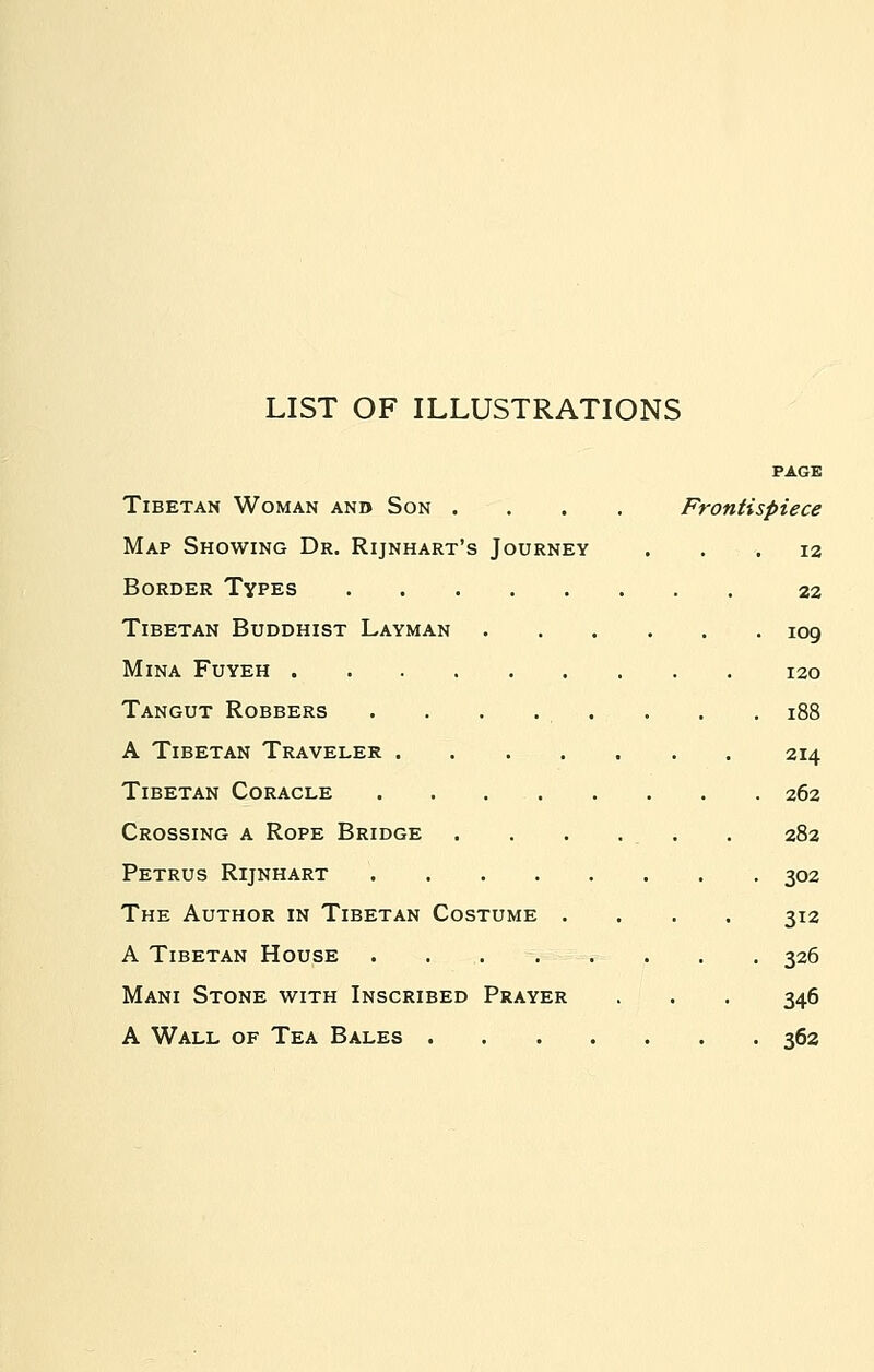 LIST OF ILLUSTRATIONS PAGE Tibetan Woman anb Son .... Frontispiece Map Showing Dr. Rijnhart's Journey ... 12 Border Types 22 Tibetan Buddhist Layman 109 Mina Fuyeh 120 Tangut Robbers . . . . . . . . 188 A Tibetan Traveler 214 Tibetan Coracle . . 262 Crossing a Rope Bridge . . . . . . 282 Petrus Rijnhart 302 The Author in Tibetan Costume .... 312 A Tibetan House . . . . . . . . 326 Mani Stone with Inscribed Prayer . . . 346 A Wall of Tea Bales 362