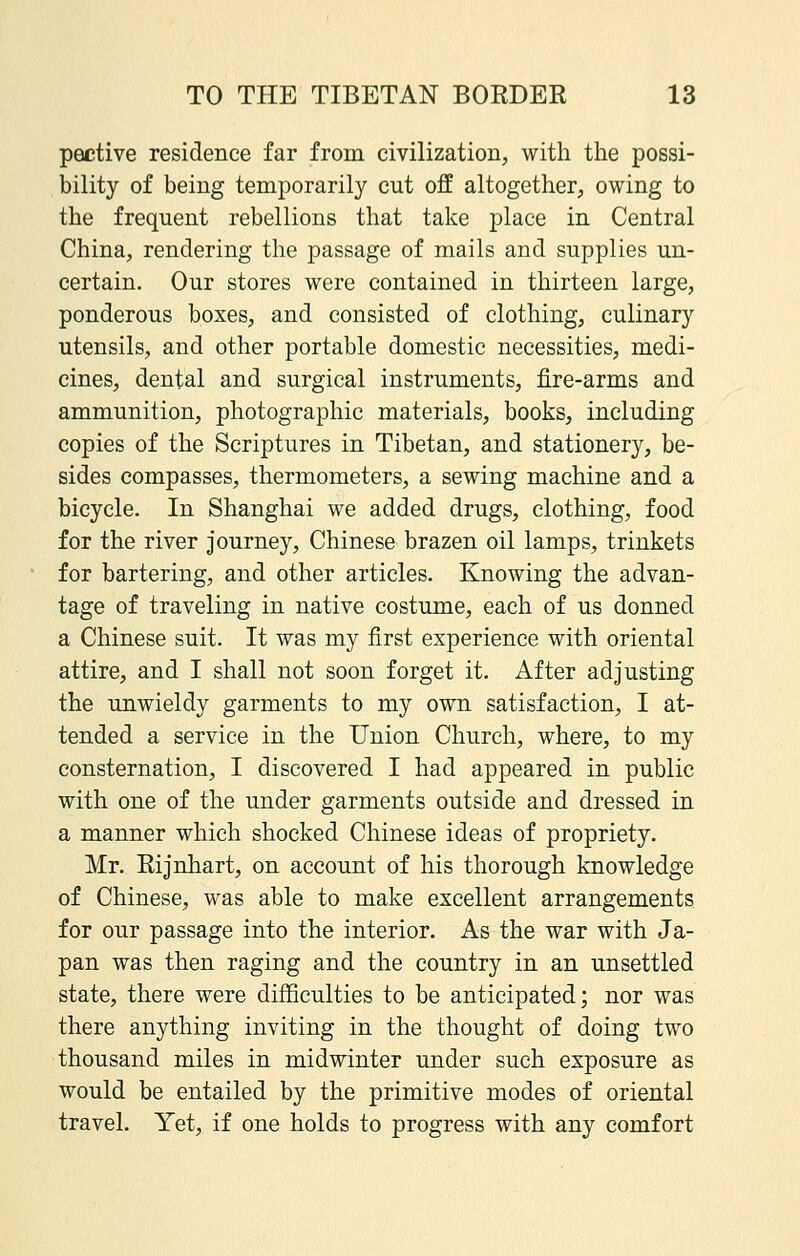 pective residence far from civilization, with the possi- bility of being temporarily cut off altogether, owing to the frequent rebellions that take place in Central China, rendering the passage of mails and supplies un- certain. Our stores were contained in thirteen large, ponderous boxes, and consisted of clothing, culinary utensils, and other portable domestic necessities, medi- cines, dental and surgical instruments, fire-arms and ammunition, photographic materials, books, including copies of the Scriptures in Tibetan, and stationery, be- sides compasses, thermometers, a sewing machine and a bicycle. In Shanghai we added drugs, clothing, food for the river journey, Chinese brazen oil lamps, trinkets for bartering, and other articles. Knowing the advan- tage of traveling in native costume, each of us donned a Chinese suit. It was my first experience with oriental attire, and I shall not soon forget it. After adjusting the unwieldy garments to my own satisfaction, I at- tended a service in the Union Church, where, to my consternation, I discovered I had appeared in public with one of the under garments outside and dressed in a manner which shocked Chinese ideas of propriety. Mr. Rijnhart, on account of his thorough knowledge of Chinese, was able to make excellent arrangements for our passage into the interior. As the war with Ja- pan was then raging and the country in an unsettled state, there were difficulties to be anticipated; nor was there anything inviting in the thought of doing two thousand miles in midwinter under such exposure as would be entailed by the primitive modes of oriental travel. Yet, if one holds to progress with any comfort