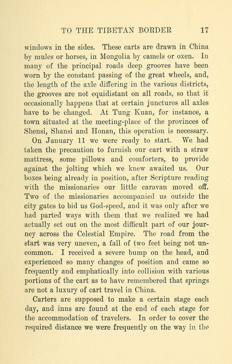 windows in the sides. These carts are drawn in China by mules or horses, in Mongolia by camels or oxen. In many of the principal roads deep grooves have been worn by the constant passing of the great wheels, and, the length of the axle differing in the various districts, the grooves are not equidistant on all roads, so that it occasionally happens that at certain junctures all axles have to be changed. At Tung Kuan, for instance, a town situated at the meeting-place of the provinces of Shensi, Shansi and Honan, this operation is necessary. On January 11 we were ready to start. We had taken the precaution to furnish our cart with a straw mattress, some pillows and comforters, to provide against the Jolting which we knew awaited us. Our boxes being already in position, after Scripture reading with the missionaries our little caravan moved off. Two of the missionaries accompanied us outside the city gates to bid us God-speed, and it was only after we had parted ways with them that we realized we had actually set out on the most difficult part of our jour- ney across the Celestial Empire. The road from the start was very uneven, a fall of two feet being not un- common. I received a severe bump on the head, and experienced so many changes of position and came so frequently and emphatically into collision with various portions of the cart as to have remembered that springs are not a luxury of cart travel in China. Carters are supposed to make a certain stage each day, and inns are found at the end of each stage for the accommodation of travelers. In order to cover the required distance we were frequently on the way in the
