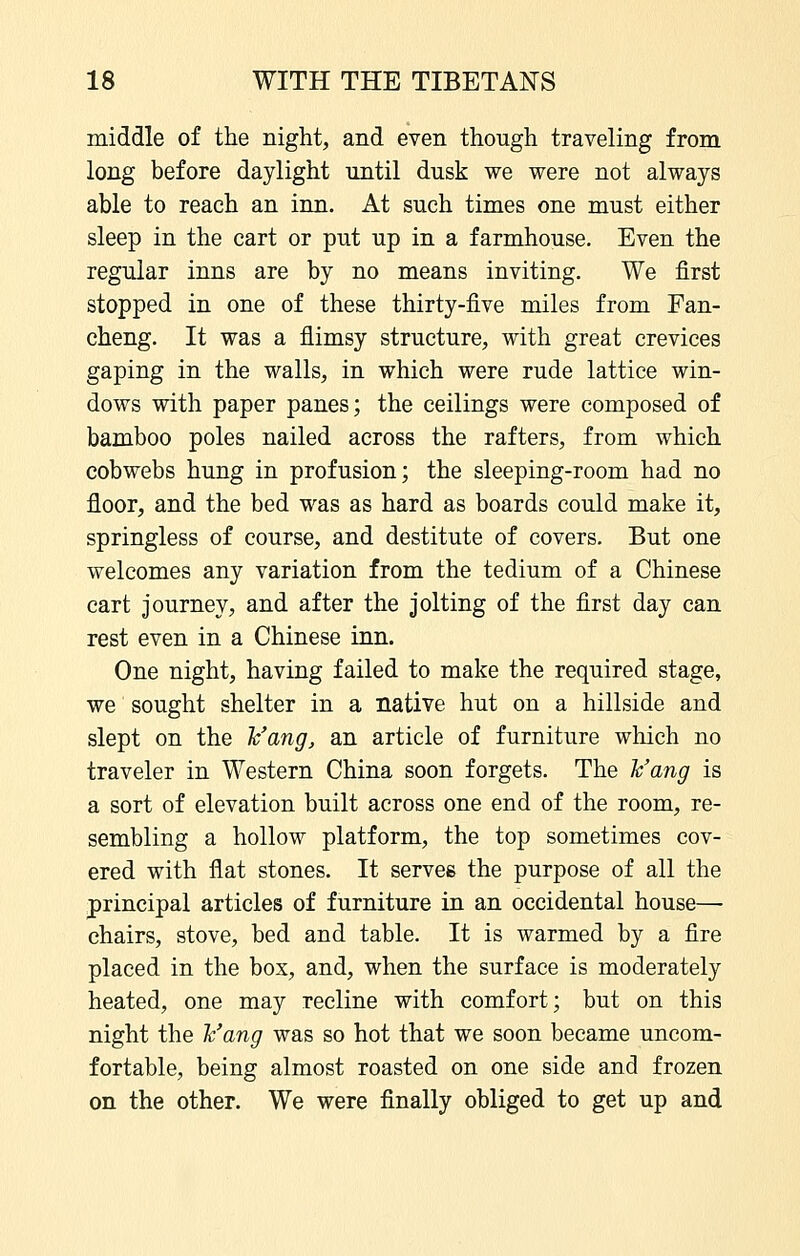 middle of the night, and even though traveling from long before daylight until dusk we were not always able to reach an inn. At such times one must either sleep in the cart or put up in a farmhouse. Even the regular inns are by no means inviting. We first stopped in one of these thirty-five miles from Fan- cheng. It was a flimsy structure, with great crevices gaping in the walls, in which were rude lattice win- dows with paper panes; the ceilings were composed of bamboo poles nailed across the rafters, from which cobwebs hung in profusion; the sleeping-room had no floor, and the bed was as hard as boards could make it, springless of course, and destitute of covers. But one welcomes any variation from the tedium of a Chinese cart journey, and after the jolting of the first day can rest even in a Chinese inn. One night, having failed to make the required stage, we sought shelter in a native hut on a hillside and slept on the Vang, an article of furniture which no traveler in Western China soon forgets. The ¥ang is a sort of elevation built across one end of the room, re- sembling a hollow platform, the top sometimes cov- ered with flat stones. It serves the purpose of all the principal articles of furniture in an occidental house— chairs, stove, bed and table. It is warmed by a fire placed in the box, and, when the surface is moderately heated, one may recline with comfort; but on this night the h'ang was so hot that we soon became uncom- fortable, being almost roasted on one side and frozen on the other. We were finally obliged to get up and