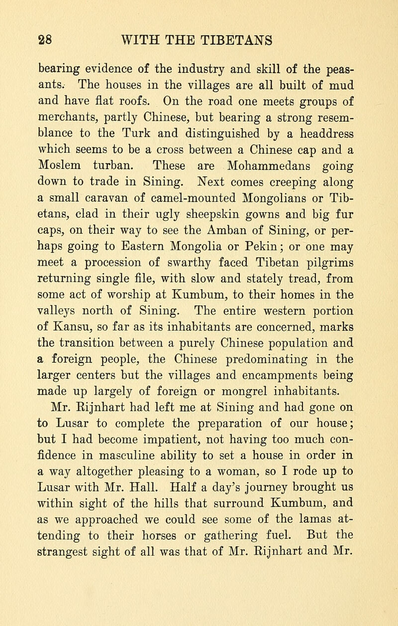 bearing evidence of the industry and skill of the peas- ants. The houses in the villages are all built of mud and have flat roofs. On the road one meets groups of merchants, partly Chinese, but bearing a strong resem- blance to the Turk and distinguished by a headdress which seems to be a cross between a Chinese cap and a Moslem turban. These are Mohammedans going down to trade in Sining. Next comes creeping along a small caravan of camel-mounted Mongolians or Tib- etans, clad in their ugly sheepskin gowns and big fur caps, on their way to see the Amban of Sining, or per- haps going to Eastern Mongolia or Pekin; or one may meet a procession of swarthy faced Tibetan pilgrims returning single file, with slow and stately tread, from some act of worship at Kumbum, to their homes in the valleys north of Sining. The entire western portion of Kansu, so far as its inhabitants are concerned, marks the transition between a purely Chinese population and a foreign people, the Chinese predominating in the larger centers but the villages and encampments being made up largely of foreign or mongrel inhabitants. Mr. Kijnhart had left me at Sining and had gone on to Lusar to complete the preparation of our house; but I had become impatient, not having too much con- fidence in masculine ability to set a house in order in a way altogether pleasing to a woman, so I rode up to Lusar with Mr. Hall. Half a day's journey brought us within sight of the hills that surround Kumbum, and as we approached we could see some of the lamas at- tending to their horses or gathering fuel. But the strangest sight of all was that of Mr. Eijnhart and Mr.