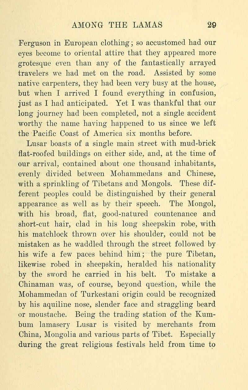 Ferguson in European clothing; so accustomed had our eyes become to oriental attire that they appeared more grotesque even than any of the fantastically arrayed travelers we had met on the road. Assisted by some native carpenters, they had been very busy at the house, but when I arrived I found everything in confusion, just as I had anticipated. Yet I was thankful that our long journey had been completed, not a single accident worthy the name having happened to us since we left the Pacific Coast of America six months before. Lusar boasts of a single main street with mud-brick flat-roofed buildings on either side, and, at the time of our arrival, contained about one thousand inhabitants, evenly divided between Mohammedans and Chinese, with a sprinkling of Tibetans and Mongols. These dif- ferent peoples could be distinguished by their general appearance as well as by their speech. The Mongol, with his broad, flat, good-natured countenance and short-cut hair, clad in his long sheepskin robe, with his matchlock thrown over his shoulder, could not be mistaken as he waddled through the street followed by his wife a few paces behind him; the pure Tibetan, likewise robed in sheepskin, heralded his nationality by the sword he carried in his belt. To mistake a Chinaman was, of course, beyond question, while the Mohammedan of Turkestani origin could be recognized by his aquiline nose, slender face and straggling beard or moustache. Being the trading station of the Kum- bum lamasery Lusar is visited by merchants from China, Mongolia and various parts of Tibet. Especially during the great religious festivals held from time to