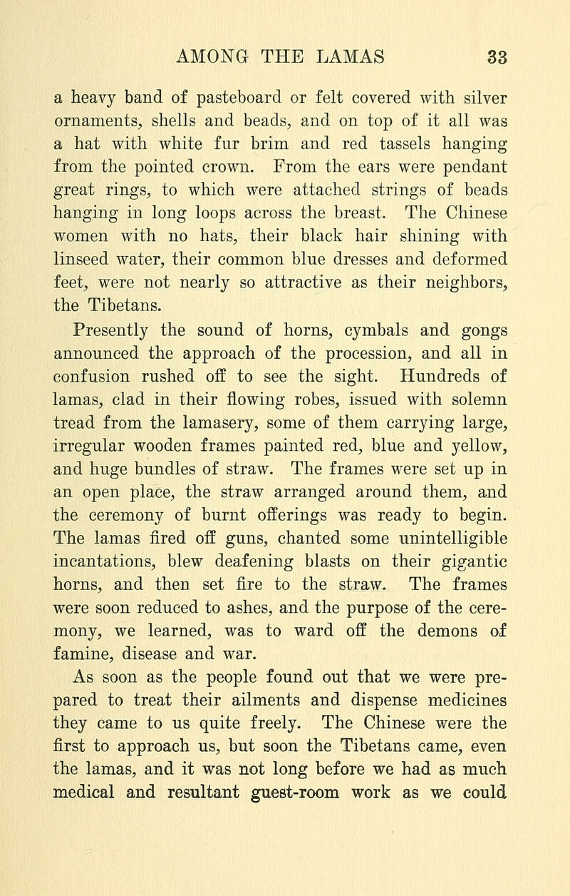 a heavy band of pasteboard or felt covered with silver ornaments, shells and beads, and on top of it all was a hat with white fur brim and red tassels hanging from the pointed crown. From the ears were pendant great rings, to which were attached strings of beads hanging in long loops across the breast. The Chinese women with no hats, their black hair shining with linseed water, their common blue dresses and deformed feet, were not nearly so attractive as their neighbors, the Tibetans. Presently the sound of horns, cymbals and gongs announced the approach of the procession, and all in confusion rushed off to see the sight. Hundreds of lamas, clad in their flowing robes, issued with solemn tread from the lamasery, some of them carrying large, irregular wooden frames painted red, blue and yellow, and huge bundles of straw. The frames were set up in an open place, the straw arranged around them, and the ceremony of burnt offerings was ready to begin. The lamas fired off guns, chanted some unintelligible incantations, blew deafening blasts on their gigantic horns, and then set fire to the straw. The frames were soon reduced to ashes, and the purpose of the cere- mony, we learned, was to ward off the demons of famine, disease and war. As soon as the people found out that we were pre- pared to treat their ailments and dispense medicines they came to us quite freely. The Chinese were the first to approach us, but soon the Tibetans came, even the lamas, and it was not long before we had as much medical and resultant guest-room work as we could