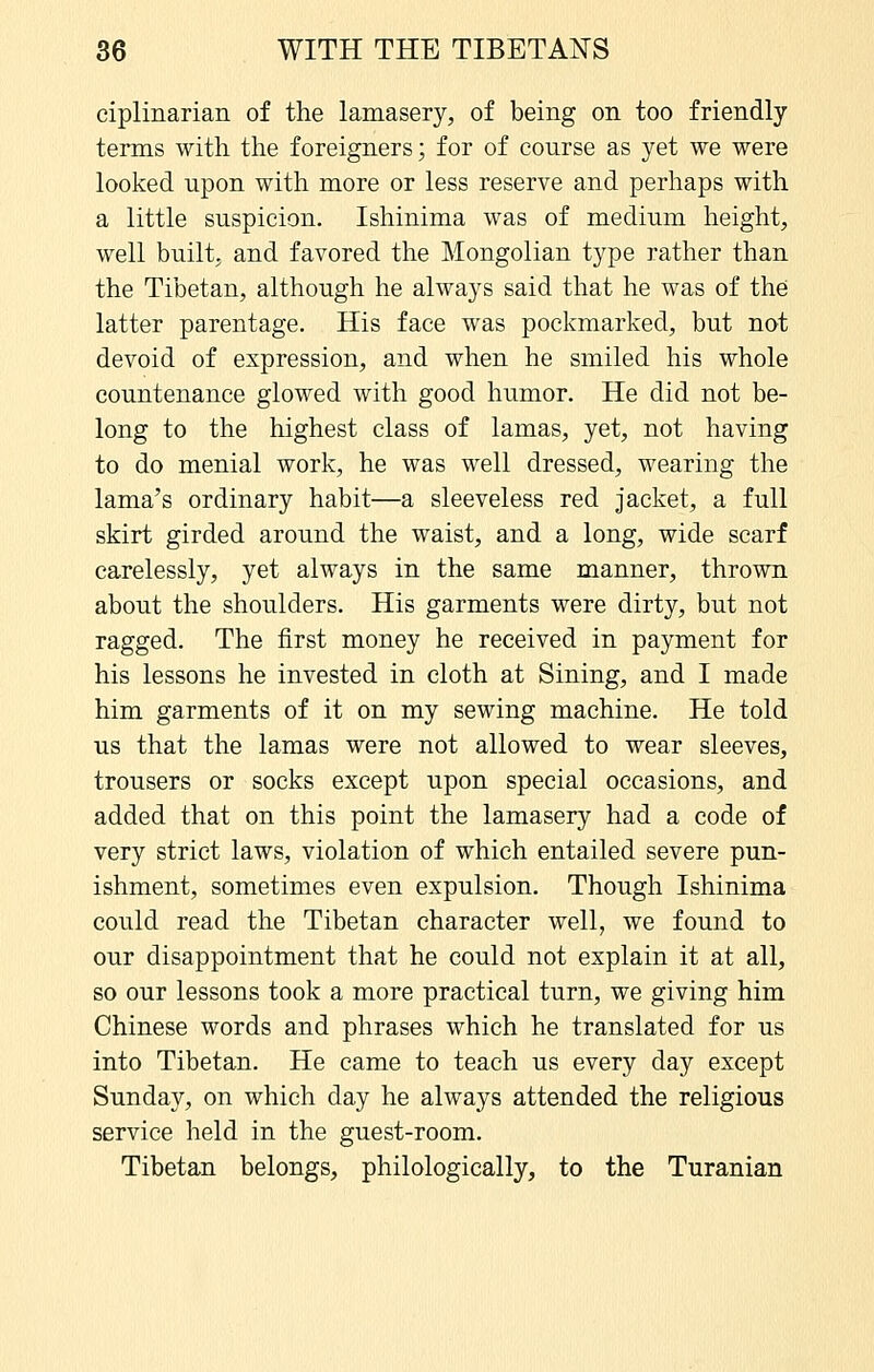 ciplinarian of the lamasery, of being on too friendly terms with the foreigners; for of course as yet we were looked upon with more or less reserve and perhaps with a little suspicion. Ishinima was of medium height, well built, and favored the Mongolian type rather than the Tibetan, although he always said that he was of the latter parentage. His face was pockmarked, but not devoid of expression, and when he smiled his whole countenance glowed with good humor. He did not be- long to the highest class of lamas, yet, not having to do menial work, he was well dressed, wearing the lama's ordinary habit—a sleeveless red jacket, a full skirt girded around the waist, and a long, wide scarf carelessly, yet always in the same manner, thrown about the shoulders. His garments were dirty, but not ragged. The first money he received in payment for his lessons he invested in cloth at Sining, and I made him garments of it on my sewing machine. He told us that the lamas were not allowed to wear sleeves, trousers or socks except upon special occasions, and added that on this point the lamasery had a code of very strict laws, violation of which entailed severe pun- ishment, sometimes even expulsion. Though Ishinima could read the Tibetan character well, we found to our disappointment that he could not explain it at all, so our lessons took a more practical turn, we giving him Chinese words and phrases which he translated for us into Tibetan. He came to teach us every day except Sunday, on which day he always attended the religious service held in the guest-room. Tibetan belongs, philologically, to the Turanian